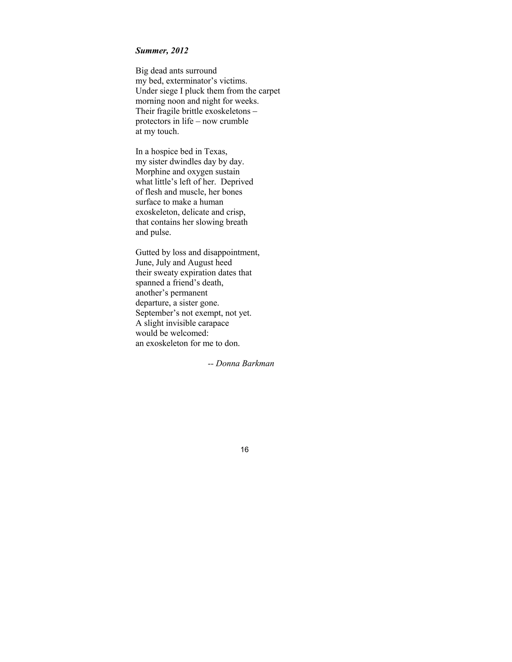 16
Summer, 2012
Big dead ants surround
my bed, exterminator’s victims.
Under siege I pluck them from the carpet
morning noon and night for weeks.
Their fragile brittle exoskeletons –
protectors in life – now crumble
at my touch.
In a hospice bed in Texas,
my sister dwindles day by day.
Morphine and oxygen sustain
what little’s left of her. Deprived
of flesh and muscle, her bones
surface to make a human
exoskeleton, delicate and crisp,
that contains her slowing breath
and pulse.
Gutted by loss and disappointment,
June, July and August heed
their sweaty expiration dates that
spanned a friend’s death,
another’s permanent
departure, a sister gone.
September’s not exempt, not yet.
A slight invisible carapace
would be welcomed:
an exoskeleton for me to don.
-- Donna Barkman
 