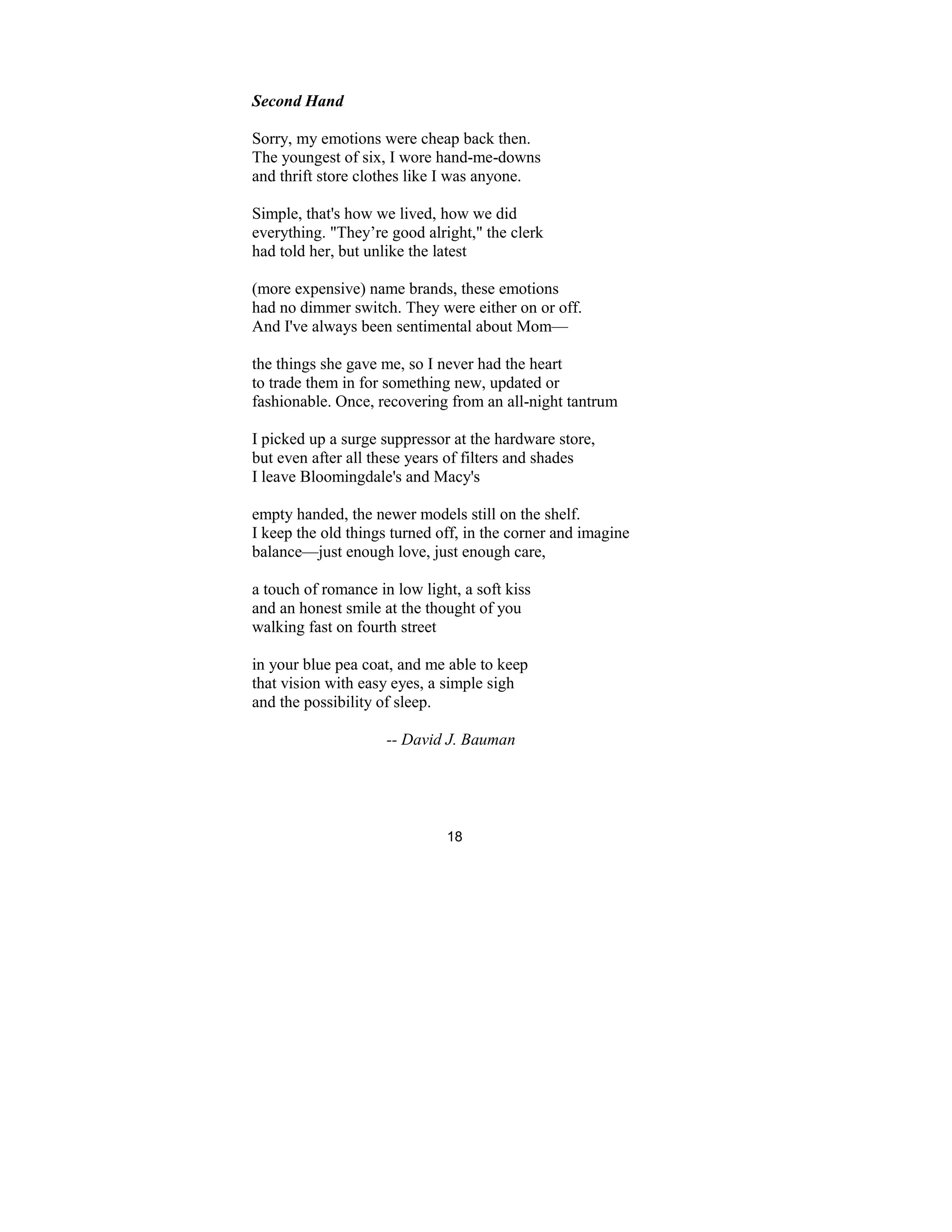 18
Second Hand
Sorry, my emotions were cheap back then.
The youngest of six, I wore hand-me-downs
and thrift store clothes like I was anyone.
Simple, that's how we lived, how we did
everything. "They’re good alright," the clerk
had told her, but unlike the latest
(more expensive) name brands, these emotions
had no dimmer switch. They were either on or off.
And I've always been sentimental about Mom—
the things she gave me, so I never had the heart
to trade them in for something new, updated or
fashionable. Once, recovering from an all-night tantrum
I picked up a surge suppressor at the hardware store,
but even after all these years of filters and shades
I leave Bloomingdale's and Macy's
empty handed, the newer models still on the shelf.
I keep the old things turned off, in the corner and imagine
balance—just enough love, just enough care,
a touch of romance in low light, a soft kiss
and an honest smile at the thought of you
walking fast on fourth street
in your blue pea coat, and me able to keep
that vision with easy eyes, a simple sigh
and the possibility of sleep.
-- David J. Bauman
 