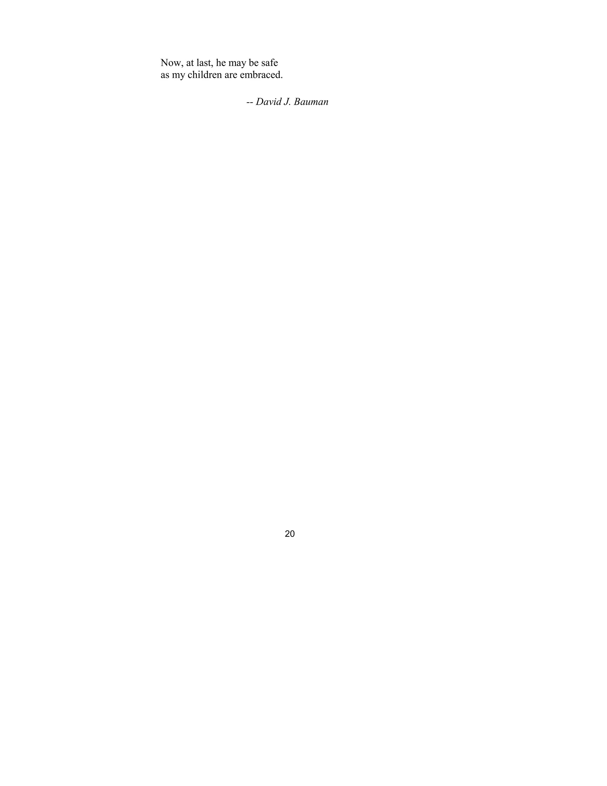 20
Now, at last, he may be safe
as my children are embraced.
-- David J. Bauman
 