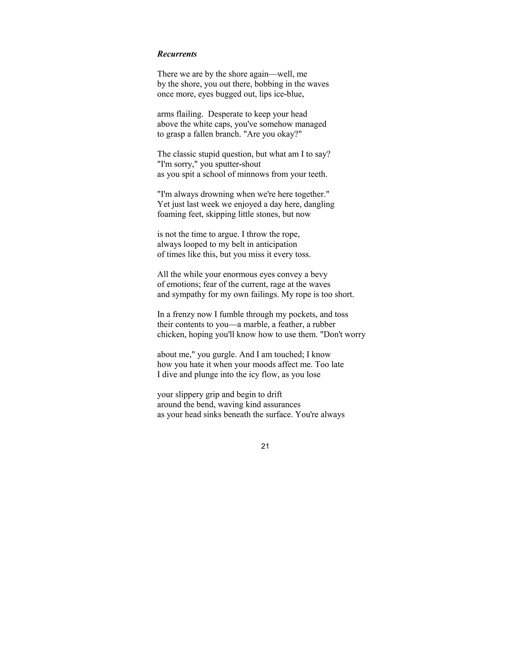21
Recurrents
There we are by the shore again—well, me
by the shore, you out there, bobbing in the waves
once more, eyes bugged out, lips ice-blue,
arms flailing. Desperate to keep your head
above the white caps, you've somehow managed
to grasp a fallen branch. "Are you okay?"
The classic stupid question, but what am I to say?
"I'm sorry," you sputter-shout
as you spit a school of minnows from your teeth.
"I'm always drowning when we're here together."
Yet just last week we enjoyed a day here, dangling
foaming feet, skipping little stones, but now
is not the time to argue. I throw the rope,
always looped to my belt in anticipation
of times like this, but you miss it every toss.
All the while your enormous eyes convey a bevy
of emotions; fear of the current, rage at the waves
and sympathy for my own failings. My rope is too short.
In a frenzy now I fumble through my pockets, and toss
their contents to you—a marble, a feather, a rubber
chicken, hoping you'll know how to use them. "Don't worry
about me," you gurgle. And I am touched; I know
how you hate it when your moods affect me. Too late
I dive and plunge into the icy flow, as you lose
your slippery grip and begin to drift
around the bend, waving kind assurances
as your head sinks beneath the surface. You're always
 