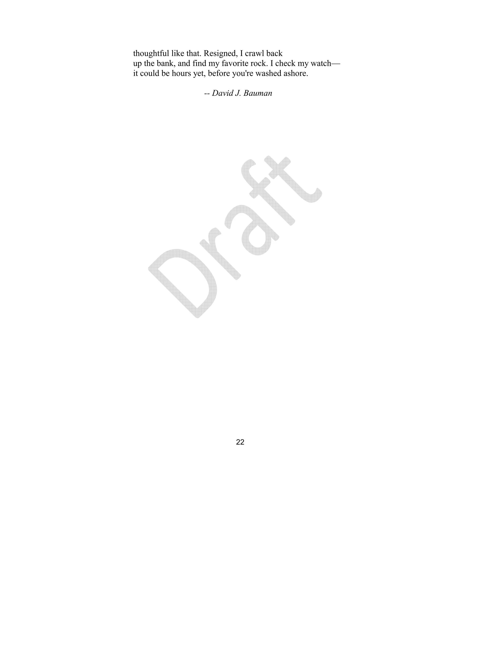 22
thoughtful like that. Resigned, I crawl back
up the bank, and find my favorite rock. I check my watch—
it could be hours yet, before you're washed ashore.
-- David J. Bauman
 