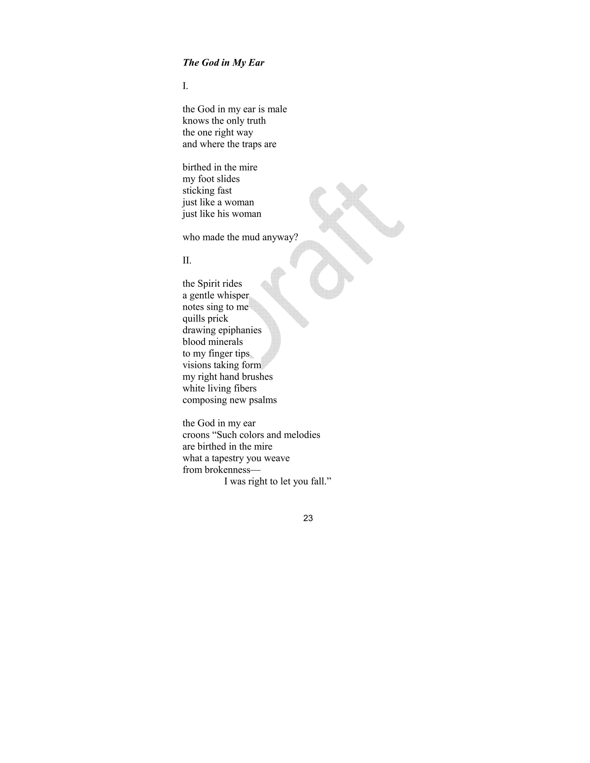 23
The God in My Ear
I.
the God in my ear is male
knows the only truth
the one right way
and where the traps are
birthed in the mire
my foot slides
sticking fast
just like a woman
just like his woman
who made the mud anyway?
II.
the Spirit rides
a gentle whisper
notes sing to me
quills prick
drawing epiphanies
blood minerals
to my finger tips
visions taking form
my right hand brushes
white living fibers
composing new psalms
the God in my ear
croons “Such colors and melodies
are birthed in the mire
what a tapestry you weave
from brokenness—
I was right to let you fall.”
 