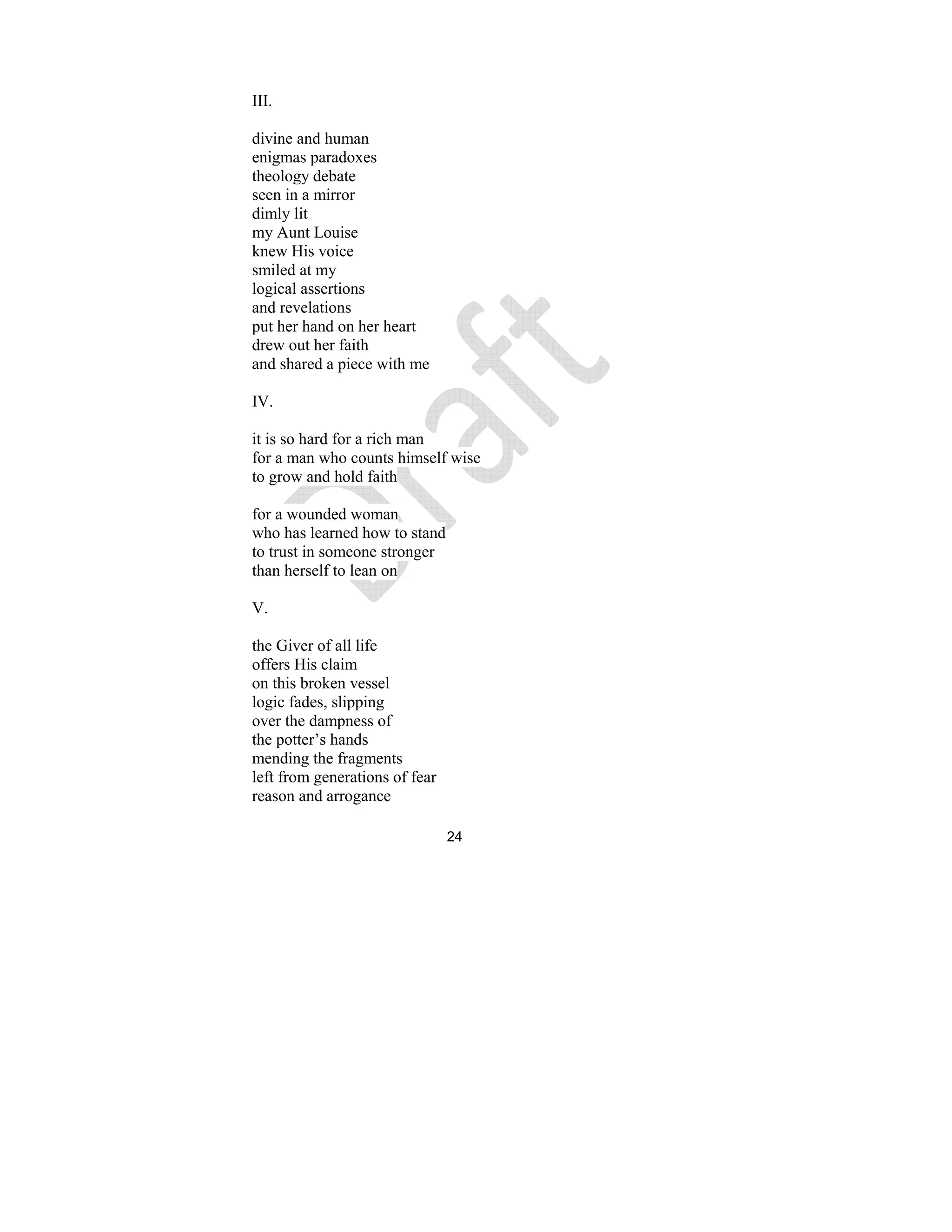 24
III.
divine and human
enigmas paradoxes
theology debate
seen in a mirror
dimly lit
my Aunt Louise
knew His voice
smiled at my
logical assertions
and revelations
put her hand on her heart
drew out her faith
and shared a piece with me
IV.
it is so hard for a rich man
for a man who counts himself wise
to grow and hold faith
for a wounded woman
who has learned how to stand
to trust in someone stronger
than herself to lean on
V.
the Giver of all life
offers His claim
on this broken vessel
logic fades, slipping
over the dampness of
the potter’s hands
mending the fragments
left from generations of fear
reason and arrogance
 