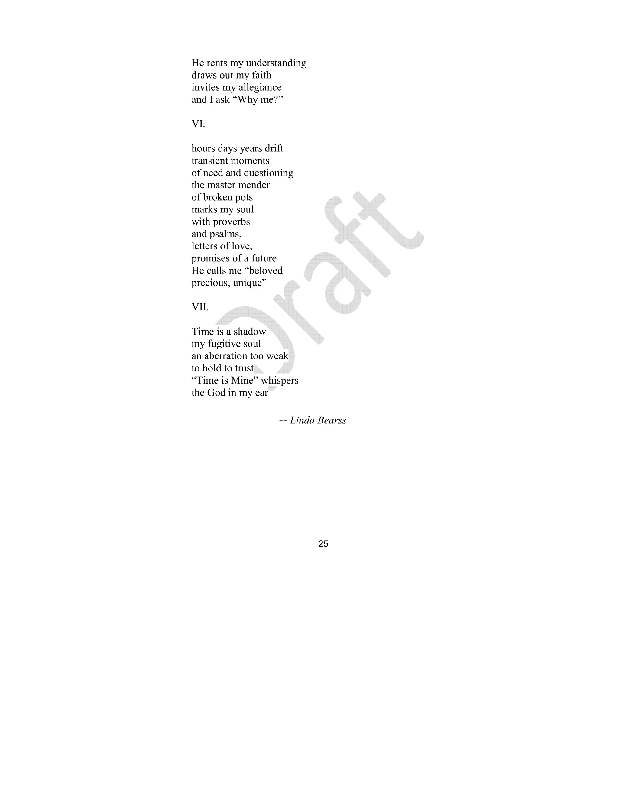 25
He rents my understanding
draws out my faith
invites my allegiance
and I ask “Why me?”
VI.
hours days years drift
transient moments
of need and questioning
the master mender
of broken pots
marks my soul
with proverbs
and psalms,
letters of love,
promises of a future
He calls me “beloved
precious, unique”
VII.
Time is a shadow
my fugitive soul
an aberration too weak
to hold to trust
“Time is Mine” whispers
the God in my ear
-- Linda Bearss
 