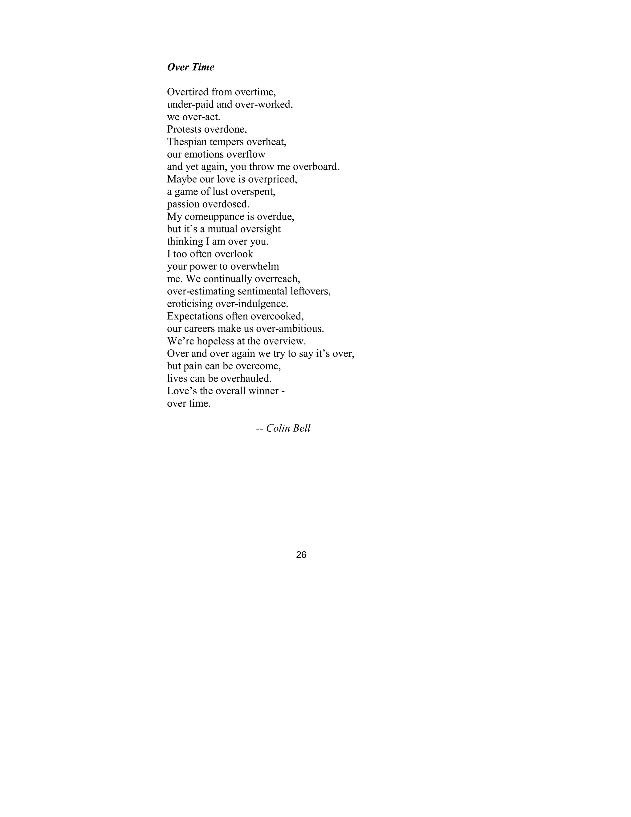 26
Over Time
Overtired from overtime,
under-paid and over-worked,
we over-act.
Protests overdone,
Thespian tempers overheat,
our emotions overflow
and yet again, you throw me overboard.
Maybe our love is overpriced,
a game of lust overspent,
passion overdosed.
My comeuppance is overdue,
but it’s a mutual oversight
thinking I am over you.
I too often overlook
your power to overwhelm
me. We continually overreach,
over-estimating sentimental leftovers,
eroticising over-indulgence.
Expectations often overcooked,
our careers make us over-ambitious.
We’re hopeless at the overview.
Over and over again we try to say it’s over,
but pain can be overcome,
lives can be overhauled.
Love’s the overall winner -
over time.
-- Colin Bell
 