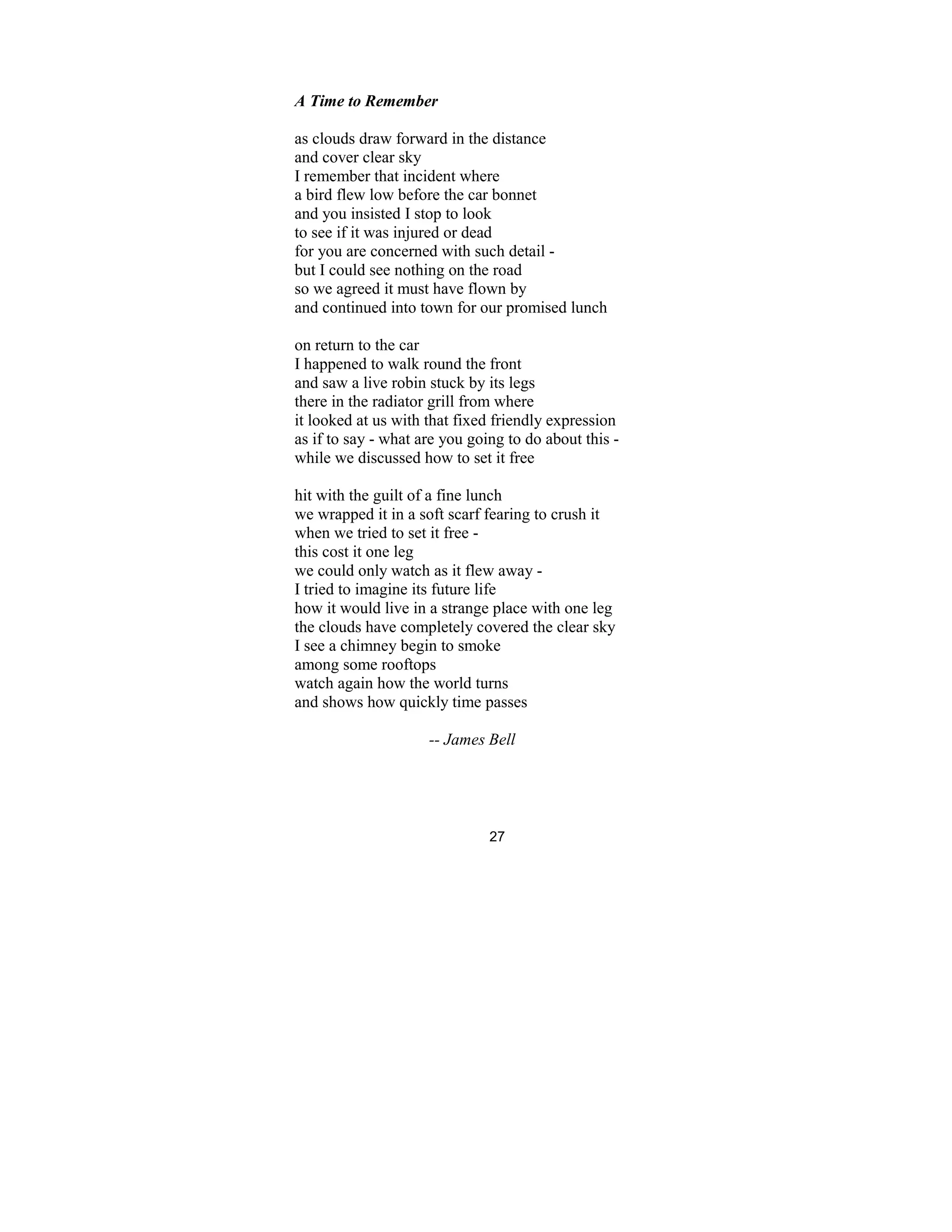 27
A Time to Remember
as clouds draw forward in the distance
and cover clear sky
I remember that incident where
a bird flew low before the car bonnet
and you insisted I stop to look
to see if it was injured or dead
for you are concerned with such detail -
but I could see nothing on the road
so we agreed it must have flown by
and continued into town for our promised lunch
on return to the car
I happened to walk round the front
and saw a live robin stuck by its legs
there in the radiator grill from where
it looked at us with that fixed friendly expression
as if to say - what are you going to do about this -
while we discussed how to set it free
hit with the guilt of a fine lunch
we wrapped it in a soft scarf fearing to crush it
when we tried to set it free -
this cost it one leg
we could only watch as it flew away -
I tried to imagine its future life
how it would live in a strange place with one leg
the clouds have completely covered the clear sky
I see a chimney begin to smoke
among some rooftops
watch again how the world turns
and shows how quickly time passes
-- James Bell
 