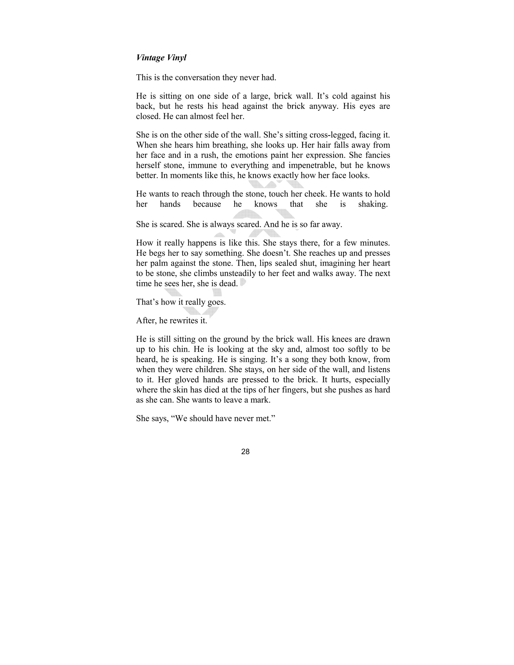 28
Vintage Vinyl
This is the conversation they never had.
He is sitting on one side of a large, brick wall. It’s cold against his
back, but he rests his head against the brick anyway. His eyes are
closed. He can almost feel her.
She is on the other side of the wall. She’s sitting cross-legged, facing it.
When she hears him breathing, she looks up. Her hair falls away from
her face and in a rush, the emotions paint her expression. She fancies
herself stone, immune to everything and impenetrable, but he knows
better. In moments like this, he knows exactly how her face looks.
He wants to reach through the stone, touch her cheek. He wants to hold
her hands because he knows that she is shaking.
She is scared. She is always scared. And he is so far away.
How it really happens is like this. She stays there, for a few minutes.
He begs her to say something. She doesn’t. She reaches up and presses
her palm against the stone. Then, lips sealed shut, imagining her heart
to be stone, she climbs unsteadily to her feet and walks away. The next
time he sees her, she is dead.
That’s how it really goes.
After, he rewrites it.
He is still sitting on the ground by the brick wall. His knees are drawn
up to his chin. He is looking at the sky and, almost too softly to be
heard, he is speaking. He is singing. It’s a song they both know, from
when they were children. She stays, on her side of the wall, and listens
to it. Her gloved hands are pressed to the brick. It hurts, especially
where the skin has died at the tips of her fingers, but she pushes as hard
as she can. She wants to leave a mark.
She says, “We should have never met.”
 