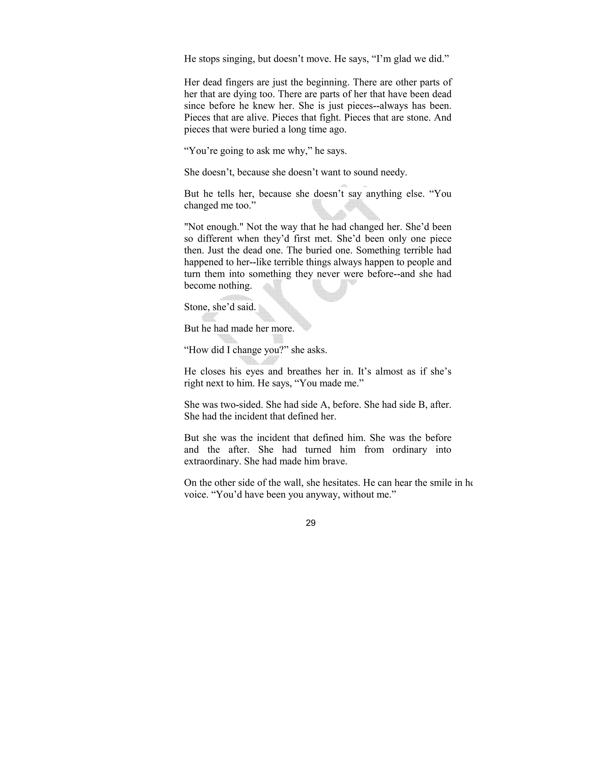 29
He stops singing, but doesn’t move. He says, “I’m glad we did.”
Her dead fingers are just the beginning. There are other parts of
her that are dying too. There are parts of her that have been dead
since before he knew her. She is just pieces--always has been.
Pieces that are alive. Pieces that fight. Pieces that are stone. And
pieces that were buried a long time ago.
“You’re going to ask me why,” he says.
She doesn’t, because she doesn’t want to sound needy.
But he tells her, because she doesn’t say anything else. “You
changed me too.”
"Not enough." Not the way that he had changed her. She’d been
so different when they’d first met. She’d been only one piece
then. Just the dead one. The buried one. Something terrible had
happened to her--like terrible things always happen to people and
turn them into something they never were before--and she had
become nothing.
Stone, she’d said.
But he had made her more.
“How did I change you?” she asks.
He closes his eyes and breathes her in. It’s almost as if she’s
right next to him. He says, “You made me.”
She was two-sided. She had side A, before. She had side B, after.
She had the incident that defined her.
But she was the incident that defined him. She was the before
and the after. She had turned him from ordinary into
extraordinary. She had made him brave.
On the other side of the wall, she hesitates. He can hear the smile in her
voice. “You’d have been you anyway, without me.”
 