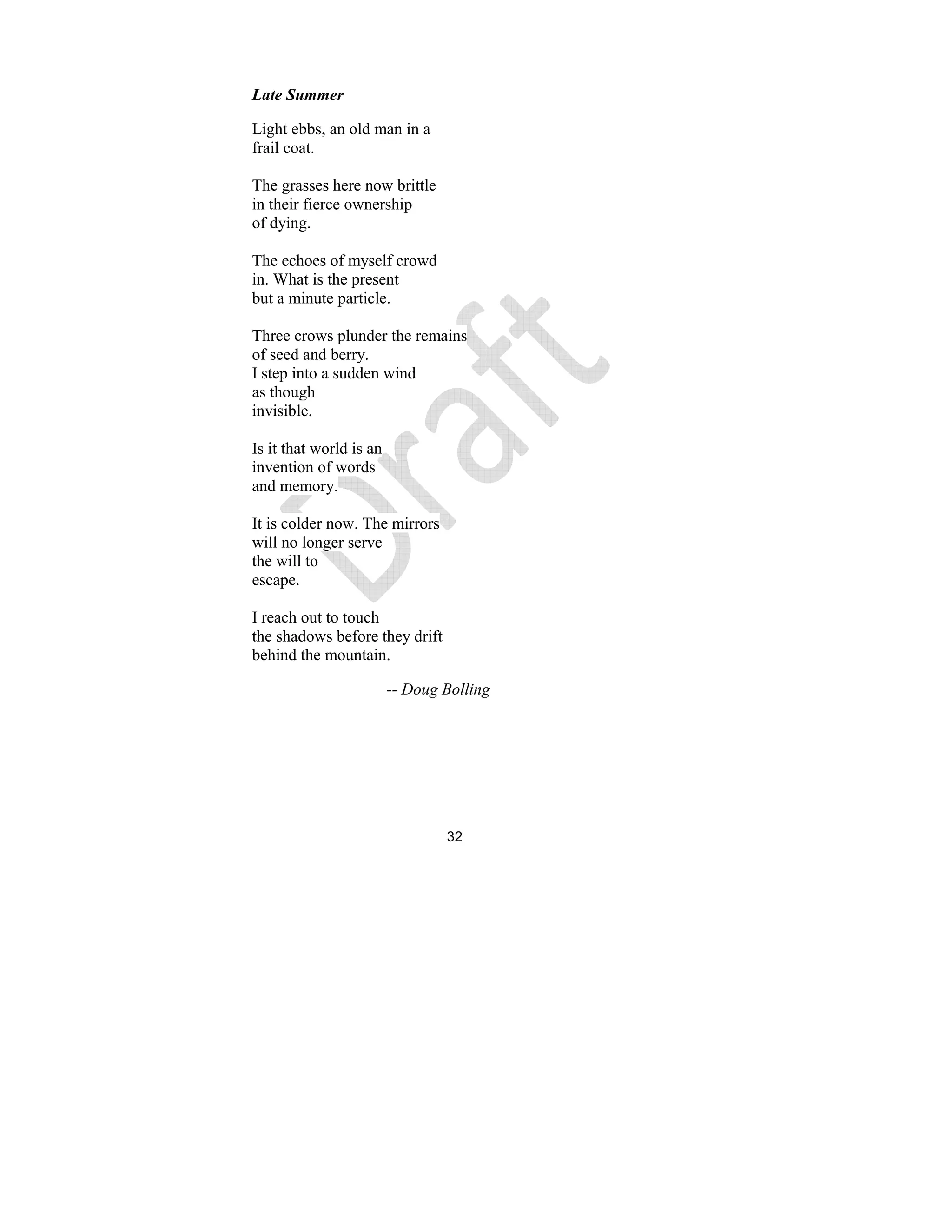 32
Late Summer
Light ebbs, an old man in a
frail coat.
The grasses here now brittle
in their fierce ownership
of dying.
The echoes of myself crowd
in. What is the present
but a minute particle.
Three crows plunder the remains
of seed and berry.
I step into a sudden wind
as though
invisible.
Is it that world is an
invention of words
and memory.
It is colder now. The mirrors
will no longer serve
the will to
escape.
I reach out to touch
the shadows before they drift
behind the mountain.
-- Doug Bolling
 