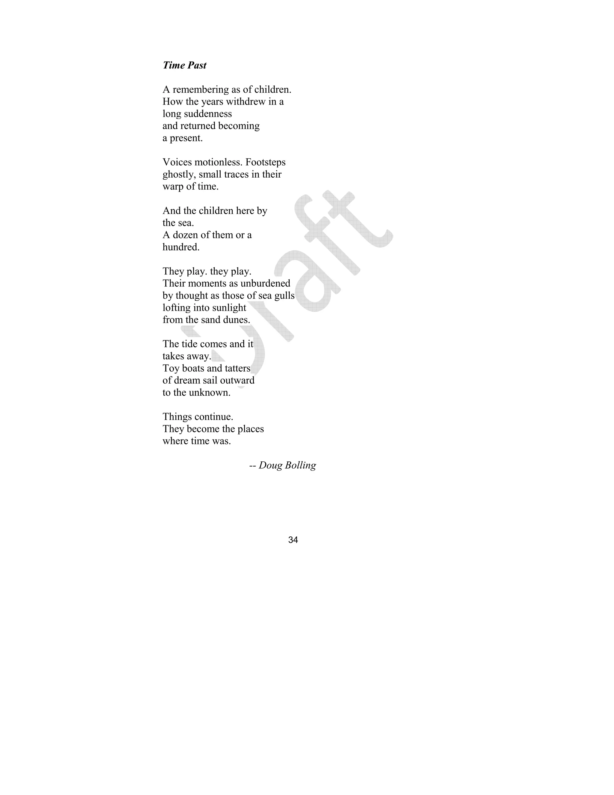 34
Time Past
A remembering as of children.
How the years withdrew in a
long suddenness
and returned becoming
a present.
Voices motionless. Footsteps
ghostly, small traces in their
warp of time.
And the children here by
the sea.
A dozen of them or a
hundred.
They play. they play.
Their moments as unburdened
by thought as those of sea gulls
lofting into sunlight
from the sand dunes.
The tide comes and it
takes away.
Toy boats and tatters
of dream sail outward
to the unknown.
Things continue.
They become the places
where time was.
-- Doug Bolling
 
