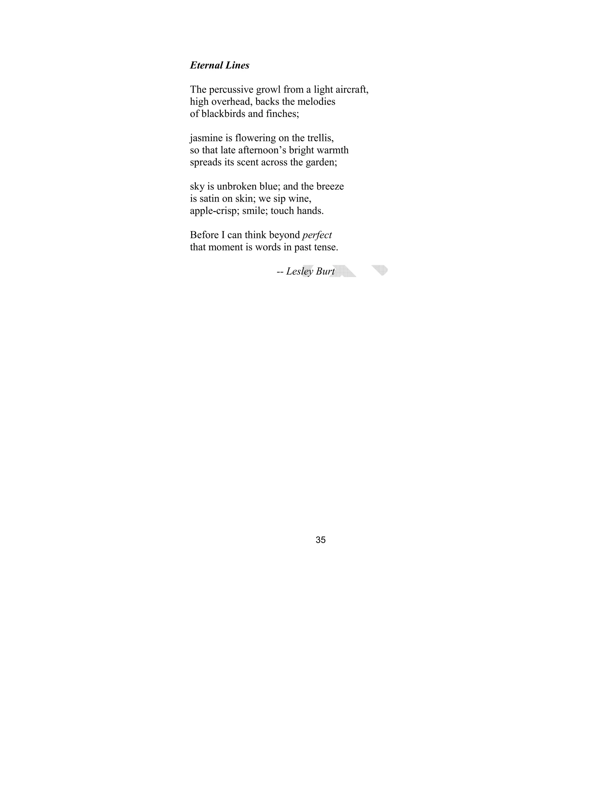 35
Eternal Lines
The percussive growl from a light aircraft,
high overhead, backs the melodies
of blackbirds and finches;
jasmine is flowering on the trellis,
so that late afternoon’s bright warmth
spreads its scent across the garden;
sky is unbroken blue; and the breeze
is satin on skin; we sip wine,
apple-crisp; smile; touch hands.
Before I can think beyond perfect
that moment is words in past tense.
-- Lesley Burt
 