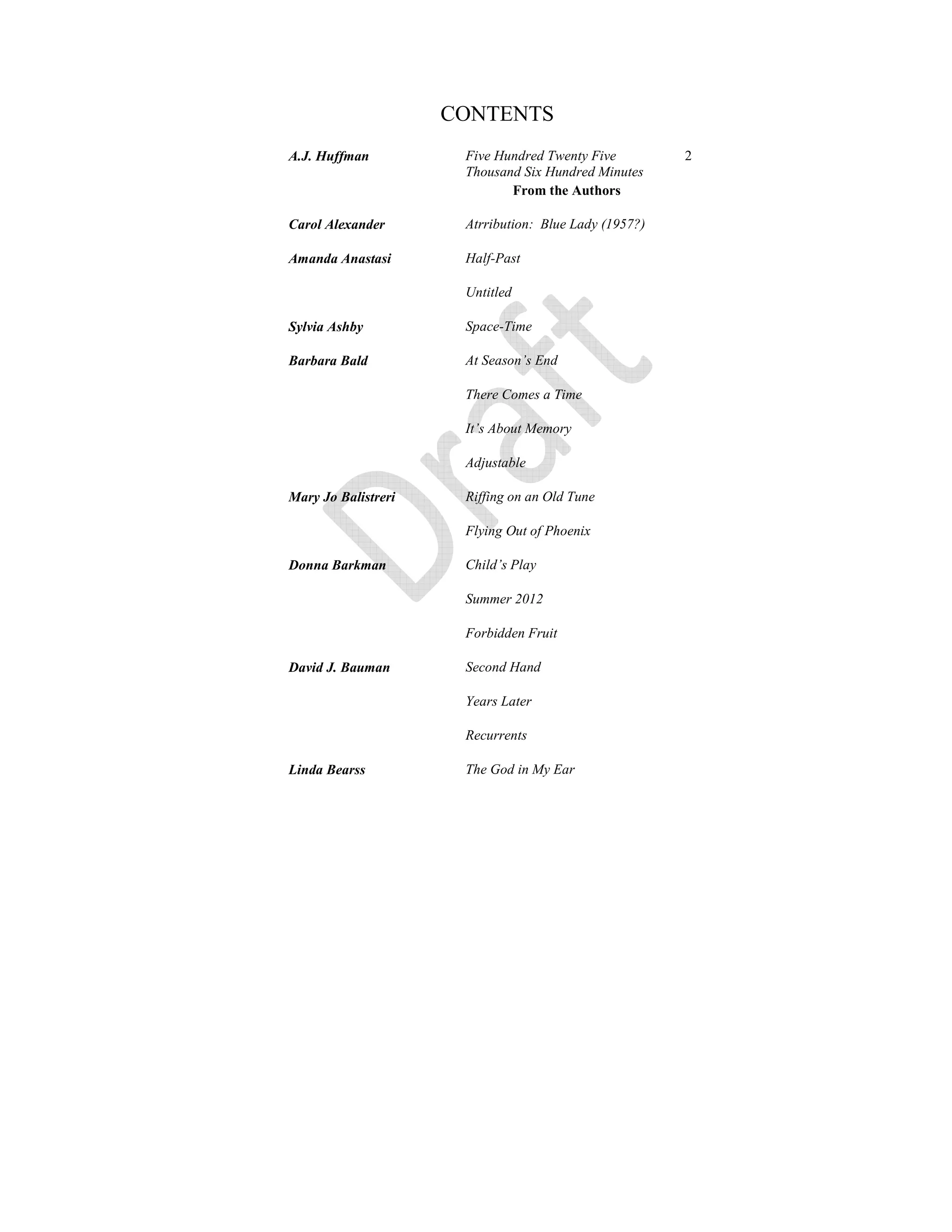 CONTENTS
A.J. Huffman Five Hundred Twenty Five
Thousand Six Hundred Minutes
2
From the Authors
Carol Alexander Atrribution: Blue Lady (1957?)
Amanda Anastasi Half-Past
Untitled
Sylvia Ashby Space-Time
Barbara Bald At Season’s End
There Comes a Time
It’s About Memory
Adjustable
Mary Jo Balistreri Riffing on an Old Tune
Flying Out of Phoenix
Donna Barkman Child’s Play
Summer 2012
Forbidden Fruit
David J. Bauman Second Hand
Years Later
Recurrents
Linda Bearss The God in My Ear
 