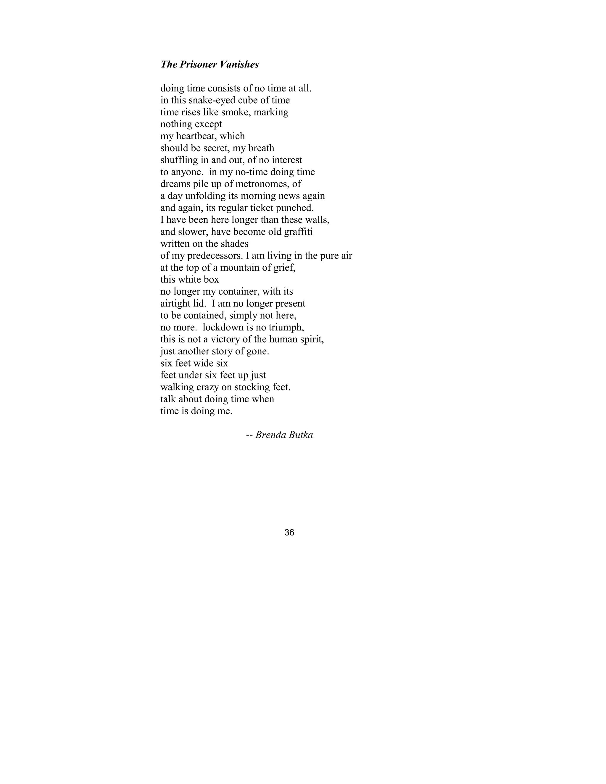 36
The Prisoner Vanishes
doing time consists of no time at all.
in this snake-eyed cube of time
time rises like smoke, marking
nothing except
my heartbeat, which
should be secret, my breath
shuffling in and out, of no interest
to anyone. in my no-time doing time
dreams pile up of metronomes, of
a day unfolding its morning news again
and again, its regular ticket punched.
I have been here longer than these walls,
and slower, have become old graffiti
written on the shades
of my predecessors. I am living in the pure air
at the top of a mountain of grief,
this white box
no longer my container, with its
airtight lid. I am no longer present
to be contained, simply not here,
no more. lockdown is no triumph,
this is not a victory of the human spirit,
just another story of gone.
six feet wide six
feet under six feet up just
walking crazy on stocking feet.
talk about doing time when
time is doing me.
-- Brenda Butka
 