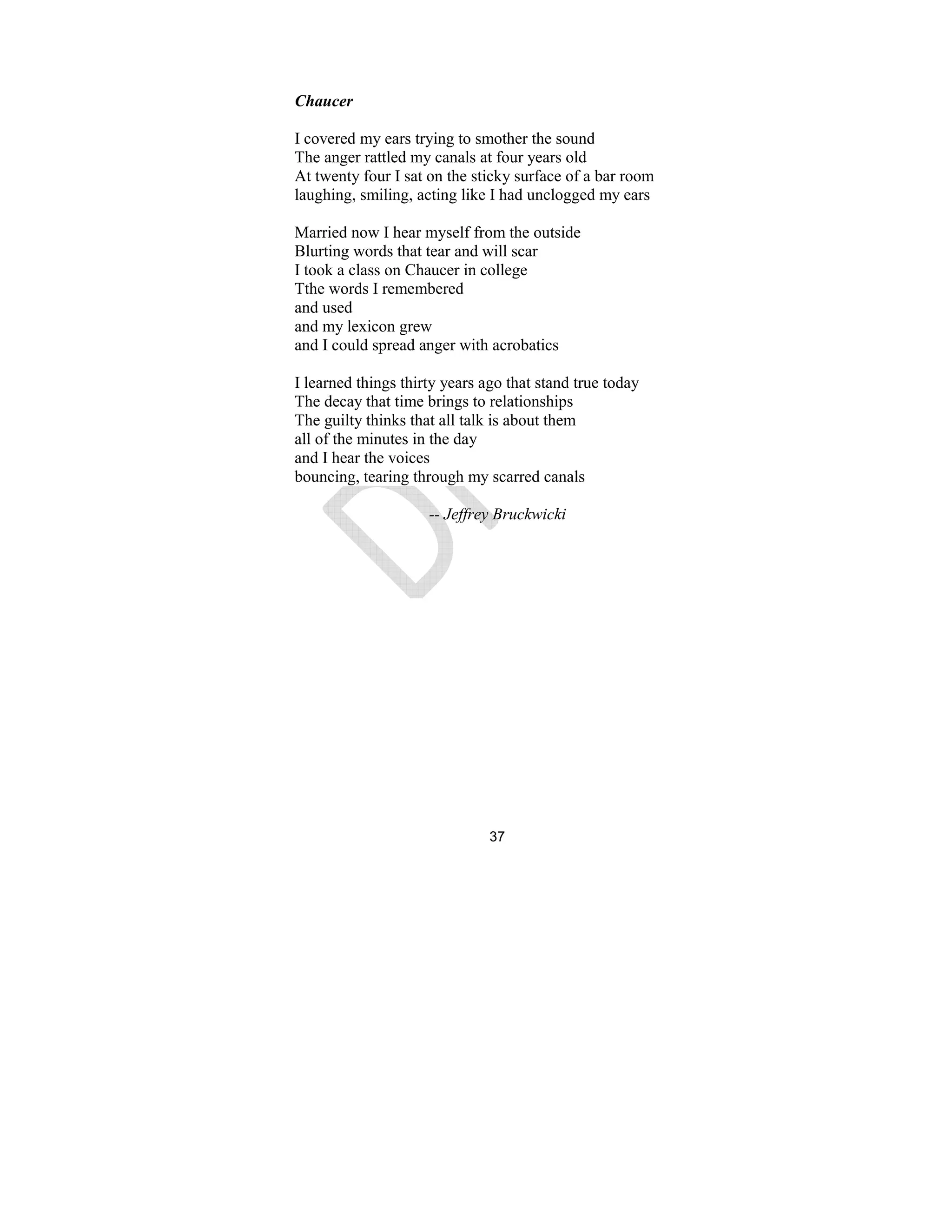 37
Chaucer
I covered my ears trying to smother the sound
The anger rattled my canals at four years old
At twenty four I sat on the sticky surface of a bar room
laughing, smiling, acting like I had unclogged my ears
Married now I hear myself from the outside
Blurting words that tear and will scar
I took a class on Chaucer in college
Tthe words I remembered
and used
and my lexicon grew
and I could spread anger with acrobatics
I learned things thirty years ago that stand true today
The decay that time brings to relationships
The guilty thinks that all talk is about them
all of the minutes in the day
and I hear the voices
bouncing, tearing through my scarred canals
-- Jeffrey Bruckwicki
 