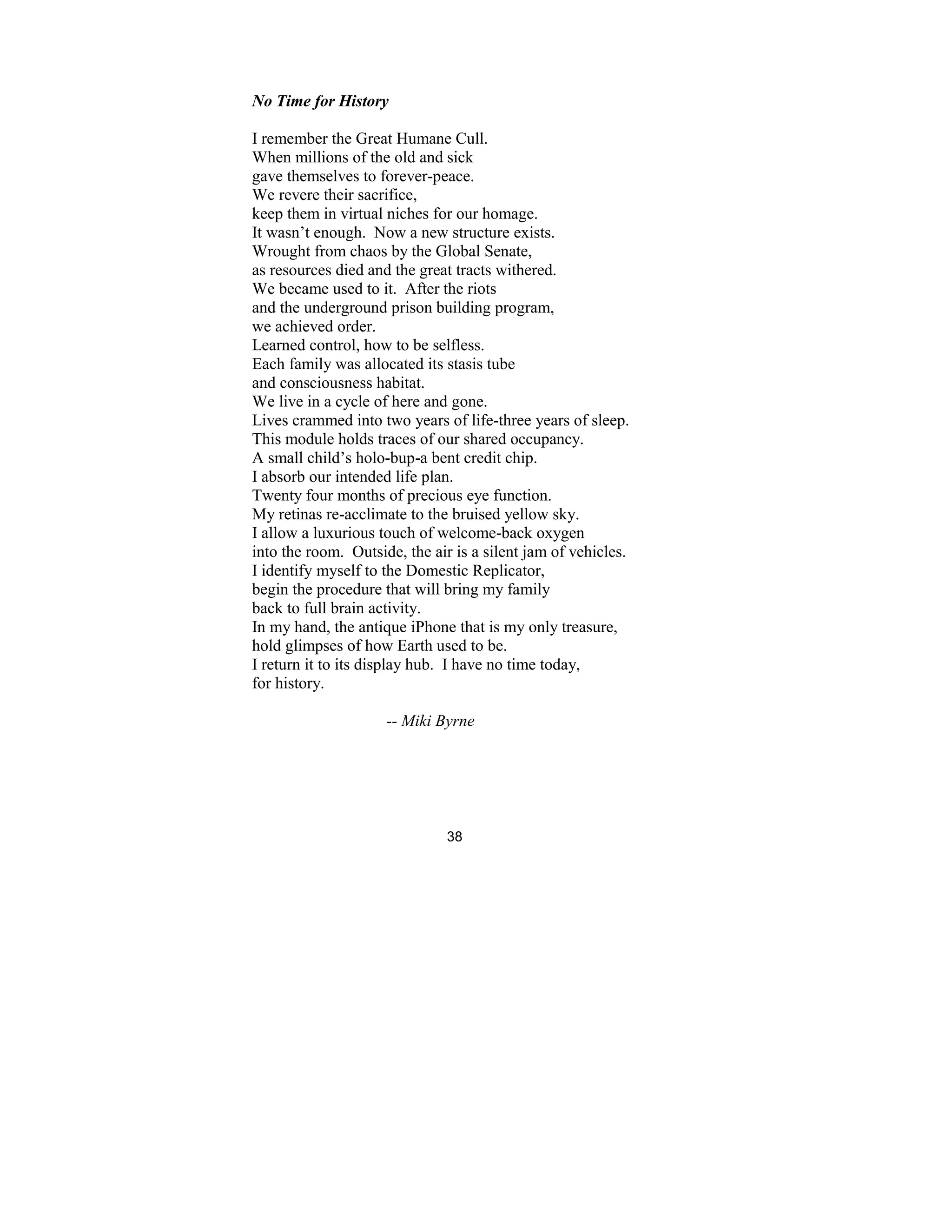 38
o Time for History
I remember the Great Humane Cull.
When millions of the old and sick
gave themselves to forever-peace.
We revere their sacrifice,
keep them in virtual niches for our homage.
It wasn’t enough. Now a new structure exists.
Wrought from chaos by the Global Senate,
as resources died and the great tracts withered.
We became used to it. After the riots
and the underground prison building program,
we achieved order.
Learned control, how to be selfless.
Each family was allocated its stasis tube
and consciousness habitat.
We live in a cycle of here and gone.
Lives crammed into two years of life-three years of sleep.
This module holds traces of our shared occupancy.
A small child’s holo-bup-a bent credit chip.
I absorb our intended life plan.
Twenty four months of precious eye function.
My retinas re-acclimate to the bruised yellow sky.
I allow a luxurious touch of welcome-back oxygen
into the room. Outside, the air is a silent jam of vehicles.
I identify myself to the Domestic Replicator,
begin the procedure that will bring my family
back to full brain activity.
In my hand, the antique iPhone that is my only treasure,
hold glimpses of how Earth used to be.
I return it to its display hub. I have no time today,
for history.
-- Miki Byrne
 