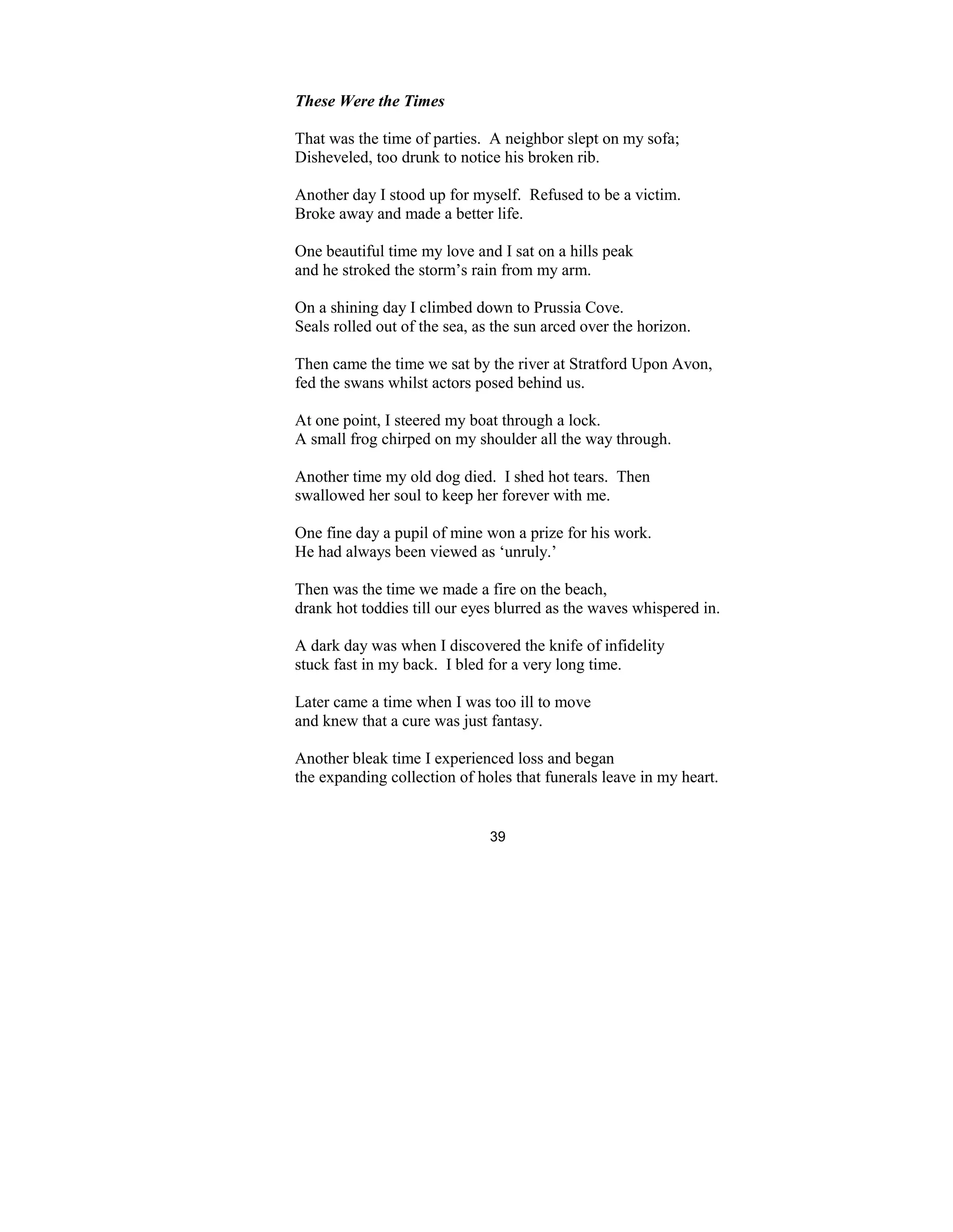 39
These Were the Times
That was the time of parties. A neighbor slept on my sofa;
Disheveled, too drunk to notice his broken rib.
Another day I stood up for myself. Refused to be a victim.
Broke away and made a better life.
One beautiful time my love and I sat on a hills peak
and he stroked the storm’s rain from my arm.
On a shining day I climbed down to Prussia Cove.
Seals rolled out of the sea, as the sun arced over the horizon.
Then came the time we sat by the river at Stratford Upon Avon,
fed the swans whilst actors posed behind us.
At one point, I steered my boat through a lock.
A small frog chirped on my shoulder all the way through.
Another time my old dog died. I shed hot tears. Then
swallowed her soul to keep her forever with me.
One fine day a pupil of mine won a prize for his work.
He had always been viewed as ‘unruly.’
Then was the time we made a fire on the beach,
drank hot toddies till our eyes blurred as the waves whispered in.
A dark day was when I discovered the knife of infidelity
stuck fast in my back. I bled for a very long time.
Later came a time when I was too ill to move
and knew that a cure was just fantasy.
Another bleak time I experienced loss and began
the expanding collection of holes that funerals leave in my heart.
 