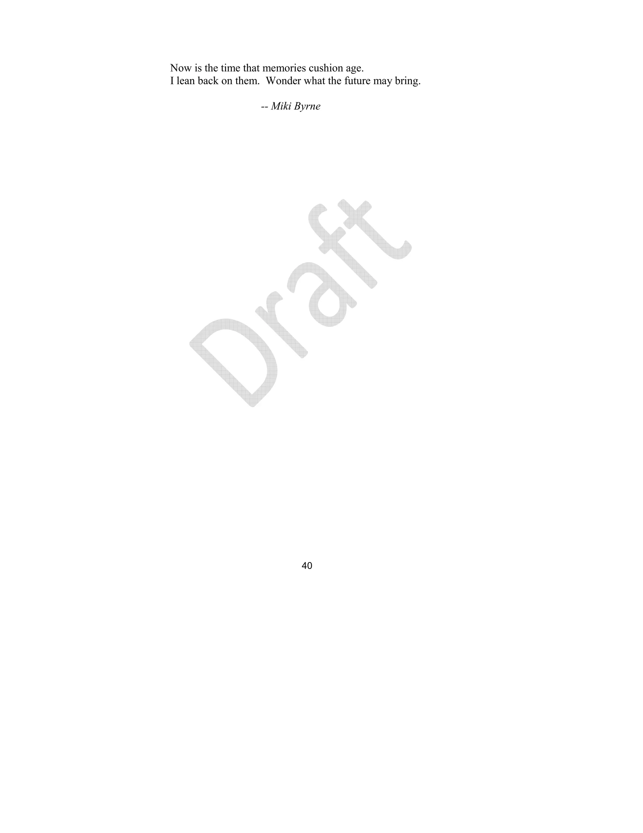 40
Now is the time that memories cushion age.
I lean back on them. Wonder what the future may bring.
-- Miki Byrne
 