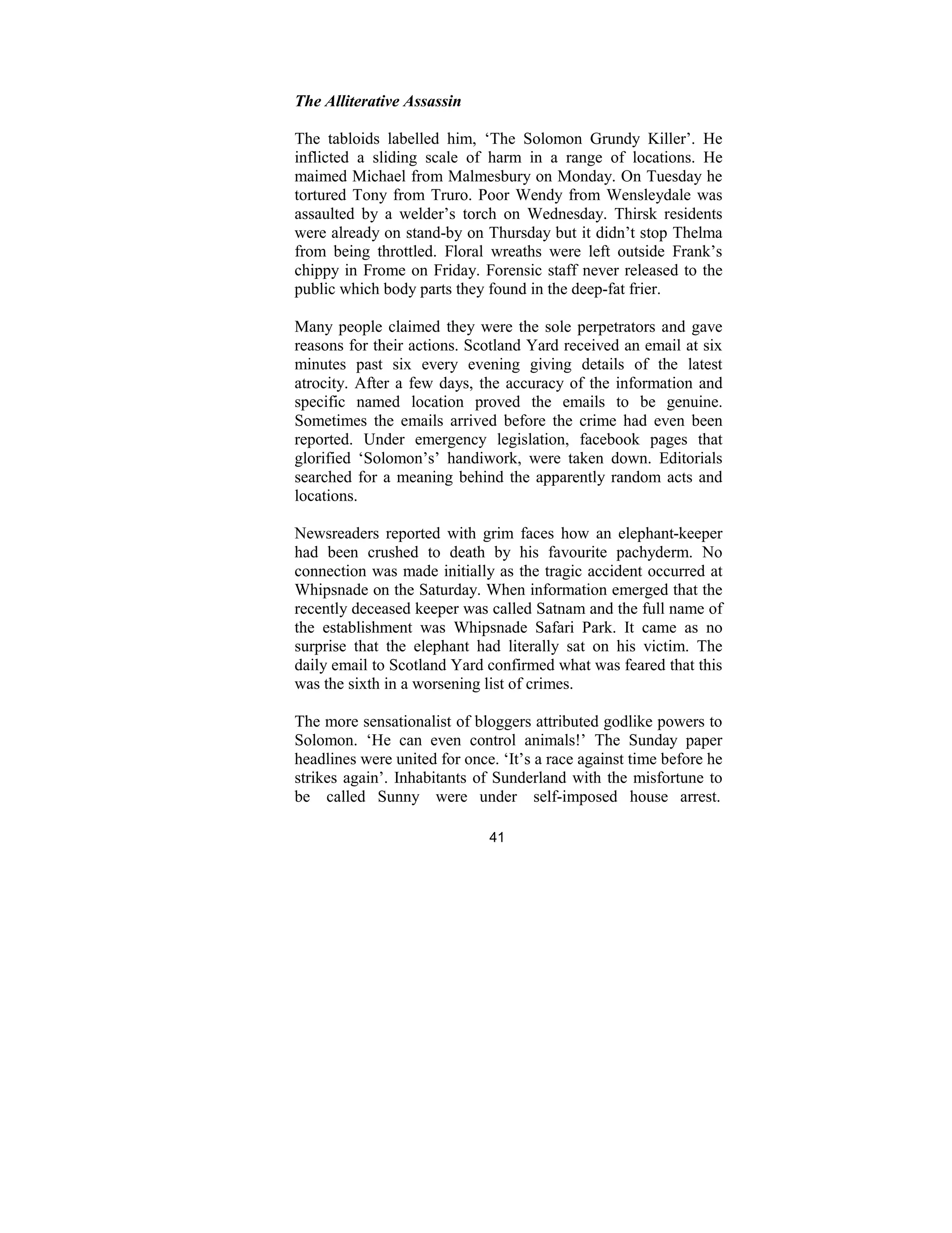 41
The Alliterative Assassin
The tabloids labelled him, ‘The Solomon Grundy Killer’. He
inflicted a sliding scale of harm in a range of locations. He
maimed Michael from Malmesbury on Monday. On Tuesday he
tortured Tony from Truro. Poor Wendy from Wensleydale was
assaulted by a welder’s torch on Wednesday. Thirsk residents
were already on stand-by on Thursday but it didn’t stop Thelma
from being throttled. Floral wreaths were left outside Frank’s
chippy in Frome on Friday. Forensic staff never released to the
public which body parts they found in the deep-fat frier.
Many people claimed they were the sole perpetrators and gave
reasons for their actions. Scotland Yard received an email at six
minutes past six every evening giving details of the latest
atrocity. After a few days, the accuracy of the information and
specific named location proved the emails to be genuine.
Sometimes the emails arrived before the crime had even been
reported. Under emergency legislation, facebook pages that
glorified ‘Solomon’s’ handiwork, were taken down. Editorials
searched for a meaning behind the apparently random acts and
locations.
Newsreaders reported with grim faces how an elephant-keeper
had been crushed to death by his favourite pachyderm. No
connection was made initially as the tragic accident occurred at
Whipsnade on the Saturday. When information emerged that the
recently deceased keeper was called Satnam and the full name of
the establishment was Whipsnade Safari Park. It came as no
surprise that the elephant had literally sat on his victim. The
daily email to Scotland Yard confirmed what was feared that this
was the sixth in a worsening list of crimes.
The more sensationalist of bloggers attributed godlike powers to
Solomon. ‘He can even control animals!’ The Sunday paper
headlines were united for once. ‘It’s a race against time before he
strikes again’. Inhabitants of Sunderland with the misfortune to
be called Sunny were under self-imposed house arrest.
 