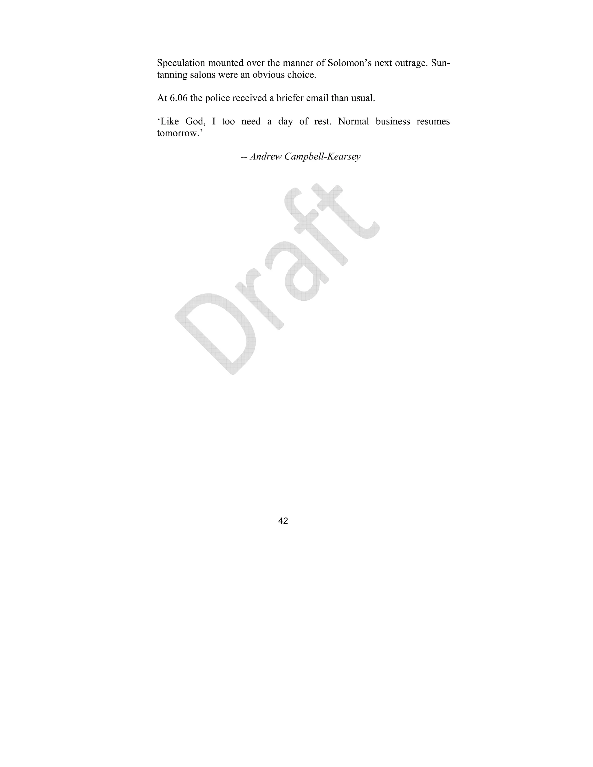 42
Speculation mounted over the manner of Solomon’s next outrage. Sun-
tanning salons were an obvious choice.
At 6.06 the police received a briefer email than usual.
‘Like God, I too need a day of rest. Normal business resumes
tomorrow.’
-- Andrew Campbell-Kearsey
 