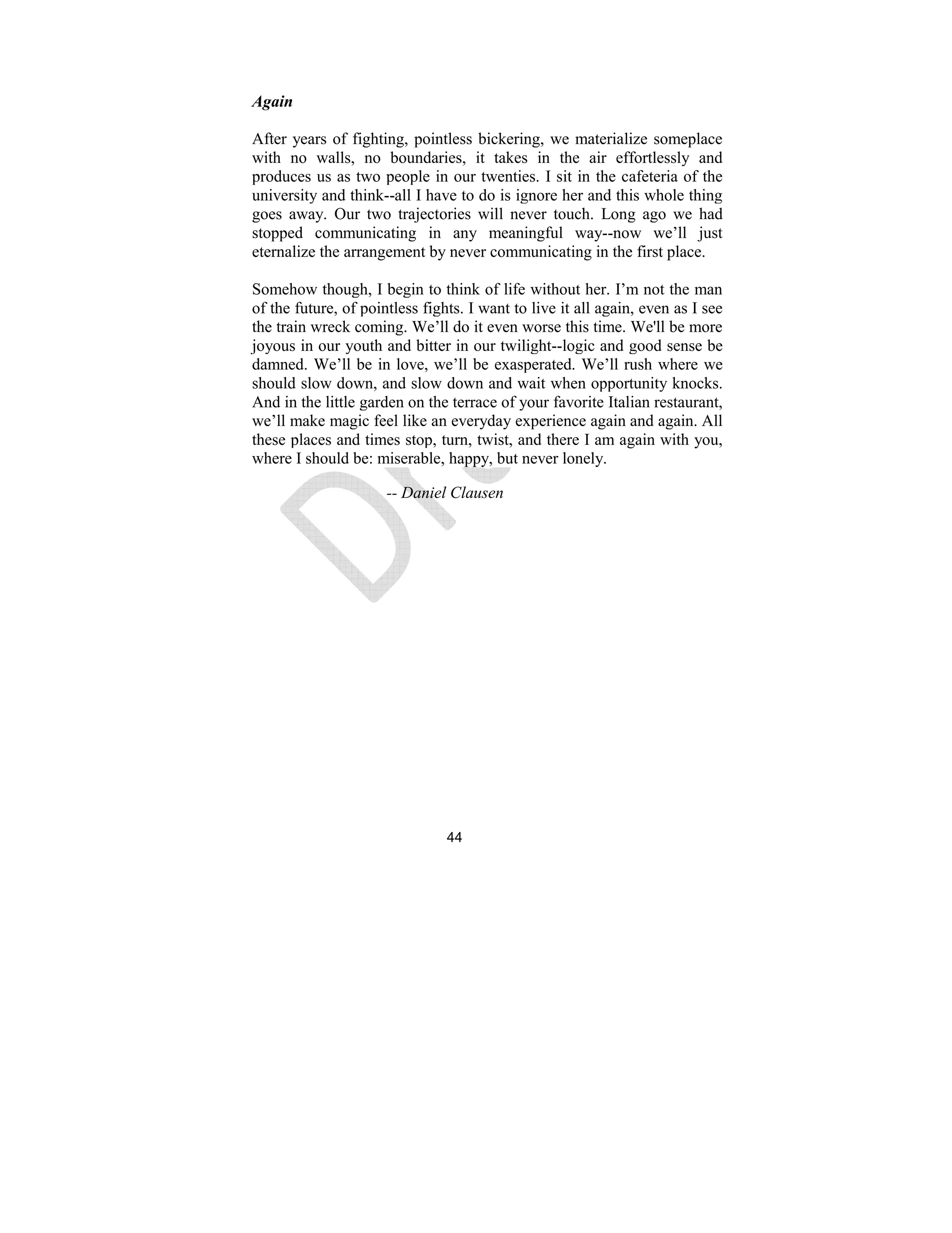 44
Again
After years of fighting, pointless bickering, we materialize someplace
with no walls, no boundaries, it takes in the air effortlessly and
produces us as two people in our twenties. I sit in the cafeteria of the
university and think--all I have to do is ignore her and this whole thing
goes away. Our two trajectories will never touch. Long ago we had
stopped communicating in any meaningful way--now we’ll just
eternalize the arrangement by never communicating in the first place.
Somehow though, I begin to think of life without her. I’m not the man
of the future, of pointless fights. I want to live it all again, even as I see
the train wreck coming. We’ll do it even worse this time. We'll be more
joyous in our youth and bitter in our twilight--logic and good sense be
damned. We’ll be in love, we’ll be exasperated. We’ll rush where we
should slow down, and slow down and wait when opportunity knocks.
And in the little garden on the terrace of your favorite Italian restaurant,
we’ll make magic feel like an everyday experience again and again. All
these places and times stop, turn, twist, and there I am again with you,
where I should be: miserable, happy, but never lonely.
-- Daniel Clausen
 