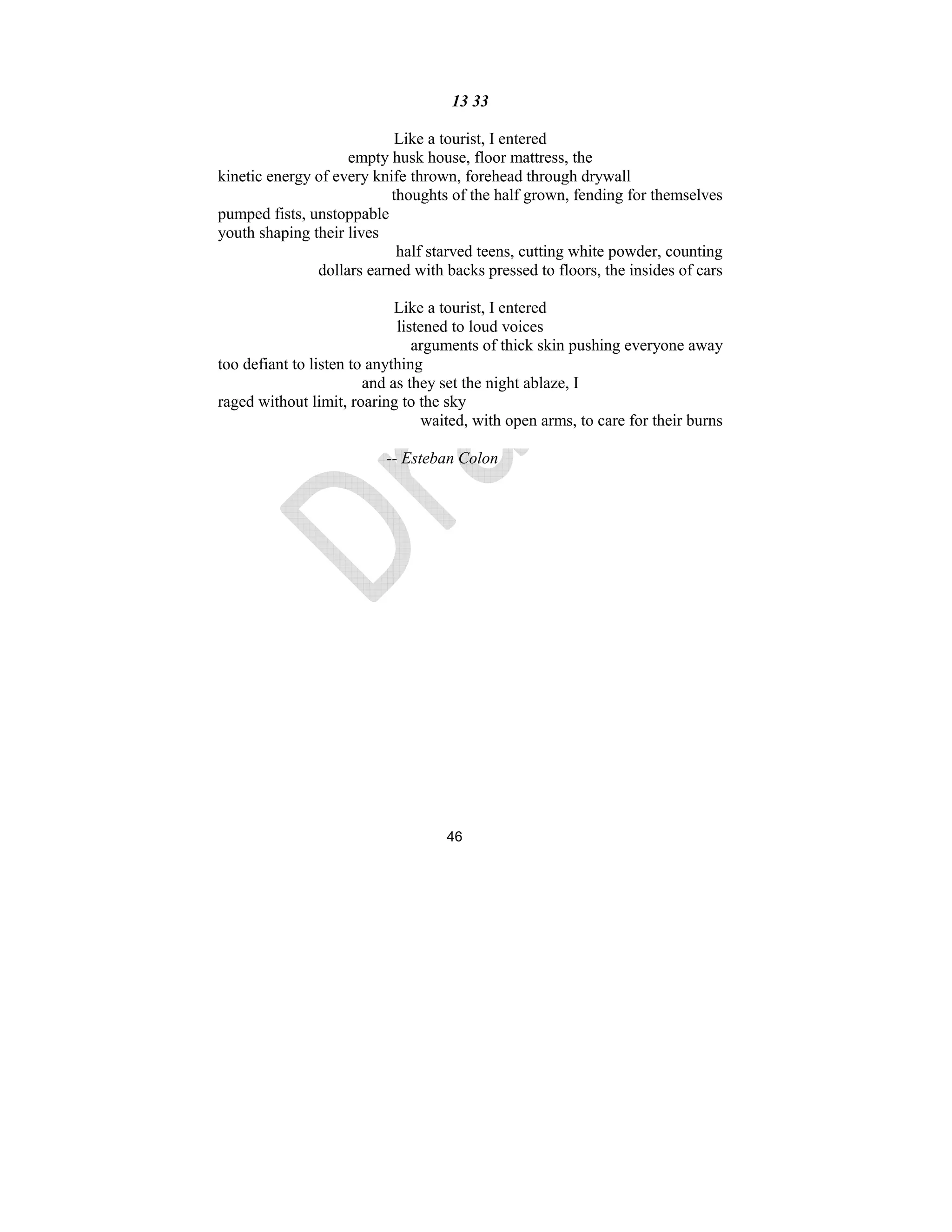46
13 33
Like a tourist, I entered
empty husk house, floor mattress, the
kinetic energy of every knife thrown, forehead through drywall
thoughts of the half grown, fending for themselves
pumped fists, unstoppable
youth shaping their lives
half starved teens, cutting white powder, counting
dollars earned with backs pressed to floors, the insides of cars
Like a tourist, I entered
listened to loud voices
arguments of thick skin pushing everyone away
too defiant to listen to anything
and as they set the night ablaze, I
raged without limit, roaring to the sky
waited, with open arms, to care for their burns
-- Esteban Colon
 