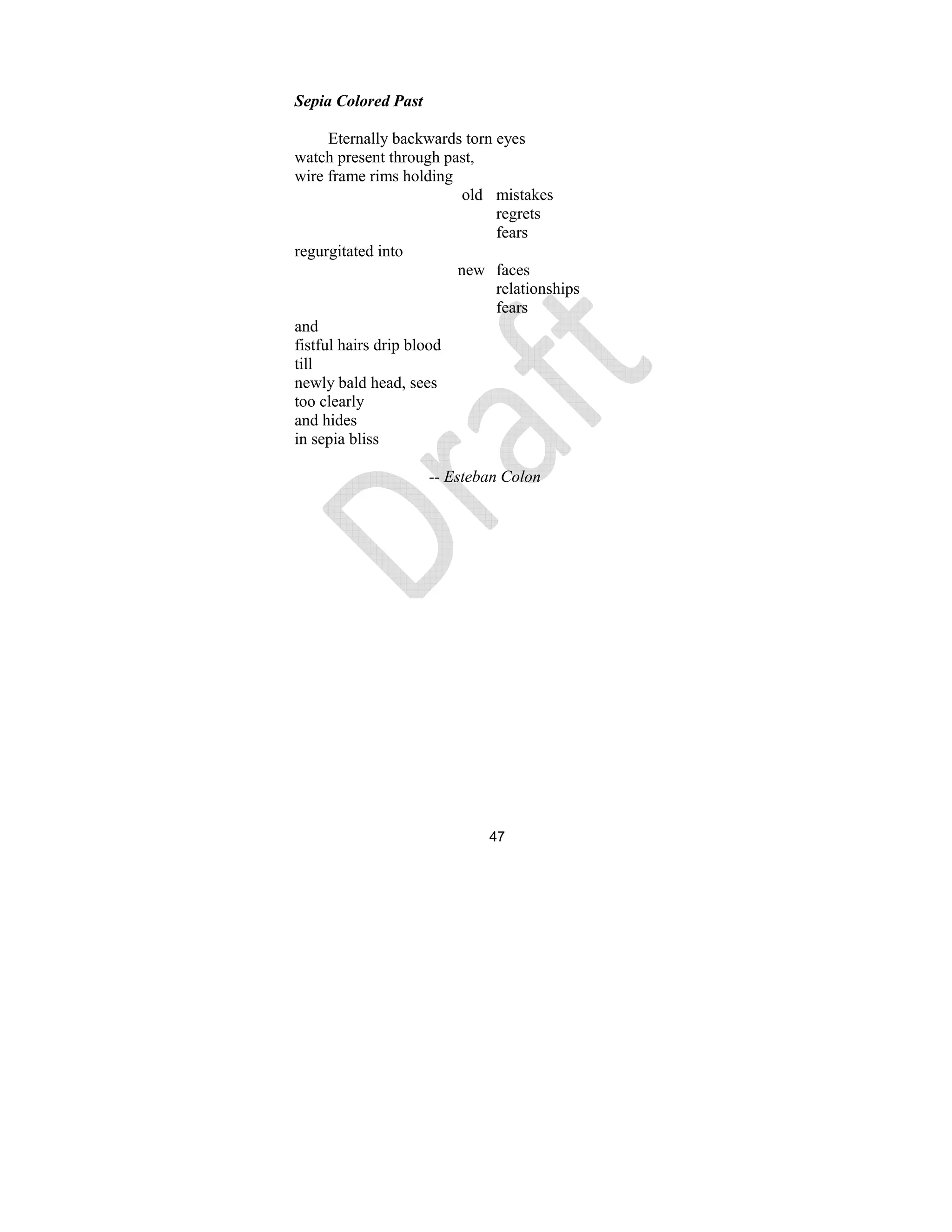 47
Sepia Colored Past
Eternally backwards torn eyes
watch present through past,
wire frame rims holding
old mistakes
regrets
fears
regurgitated into
new faces
relationships
fears
and
fistful hairs drip blood
till
newly bald head, sees
too clearly
and hides
in sepia bliss
-- Esteban Colon
 