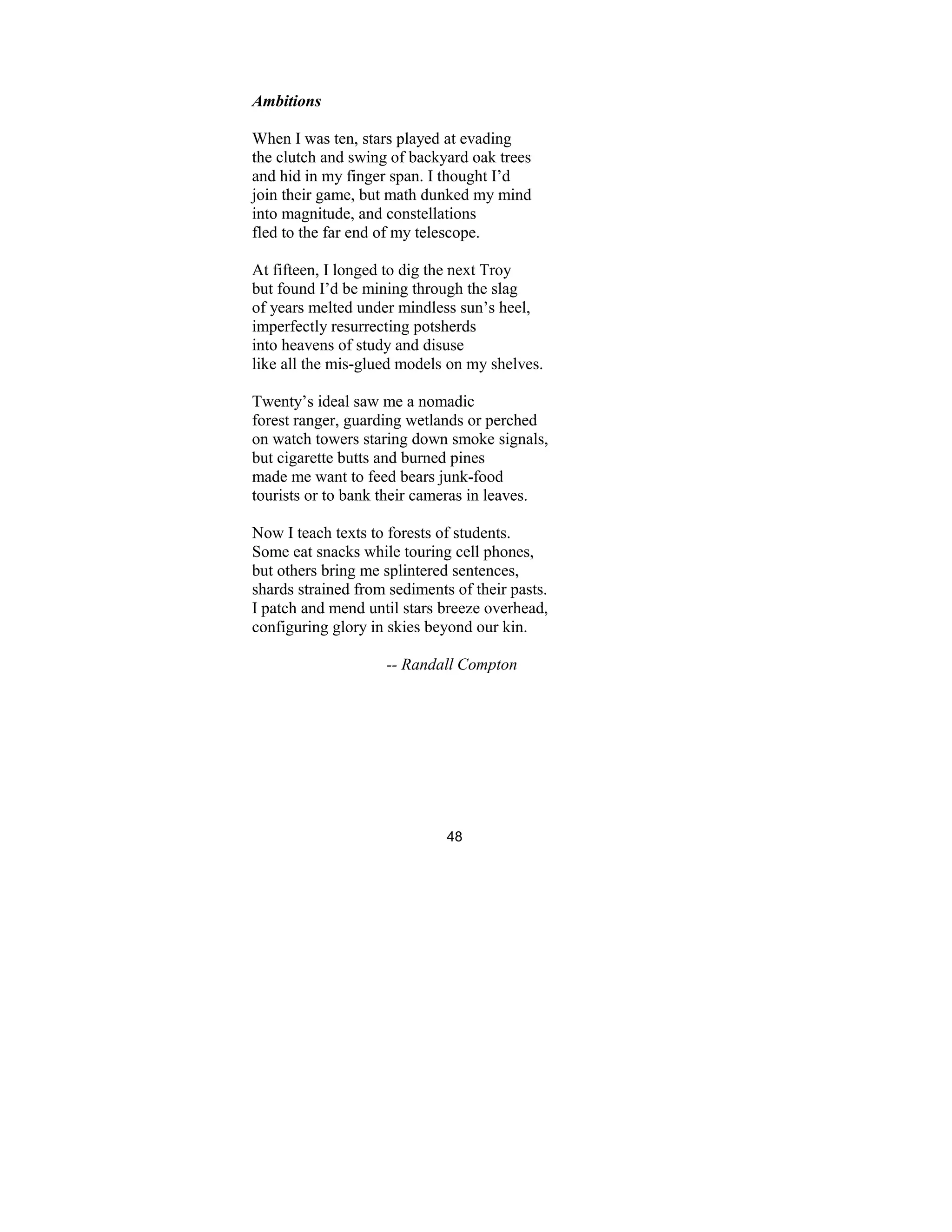 48
Ambitions
When I was ten, stars played at evading
the clutch and swing of backyard oak trees
and hid in my finger span. I thought I’d
join their game, but math dunked my mind
into magnitude, and constellations
fled to the far end of my telescope.
At fifteen, I longed to dig the next Troy
but found I’d be mining through the slag
of years melted under mindless sun’s heel,
imperfectly resurrecting potsherds
into heavens of study and disuse
like all the mis-glued models on my shelves.
Twenty’s ideal saw me a nomadic
forest ranger, guarding wetlands or perched
on watch towers staring down smoke signals,
but cigarette butts and burned pines
made me want to feed bears junk-food
tourists or to bank their cameras in leaves.
Now I teach texts to forests of students.
Some eat snacks while touring cell phones,
but others bring me splintered sentences,
shards strained from sediments of their pasts.
I patch and mend until stars breeze overhead,
configuring glory in skies beyond our kin.
-- Randall Compton
 