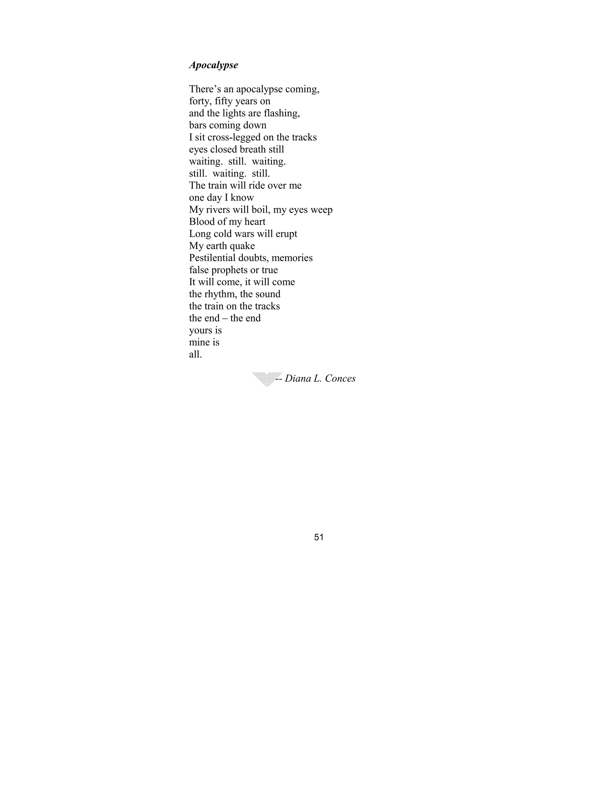51
Apocalypse
There’s an apocalypse coming,
forty, fifty years on
and the lights are flashing,
bars coming down
I sit cross-legged on the tracks
eyes closed breath still
waiting. still. waiting.
still. waiting. still.
The train will ride over me
one day I know
My rivers will boil, my eyes weep
Blood of my heart
Long cold wars will erupt
My earth quake
Pestilential doubts, memories
false prophets or true
It will come, it will come
the rhythm, the sound
the train on the tracks
the end – the end
yours is
mine is
all.
-- Diana L. Conces
 