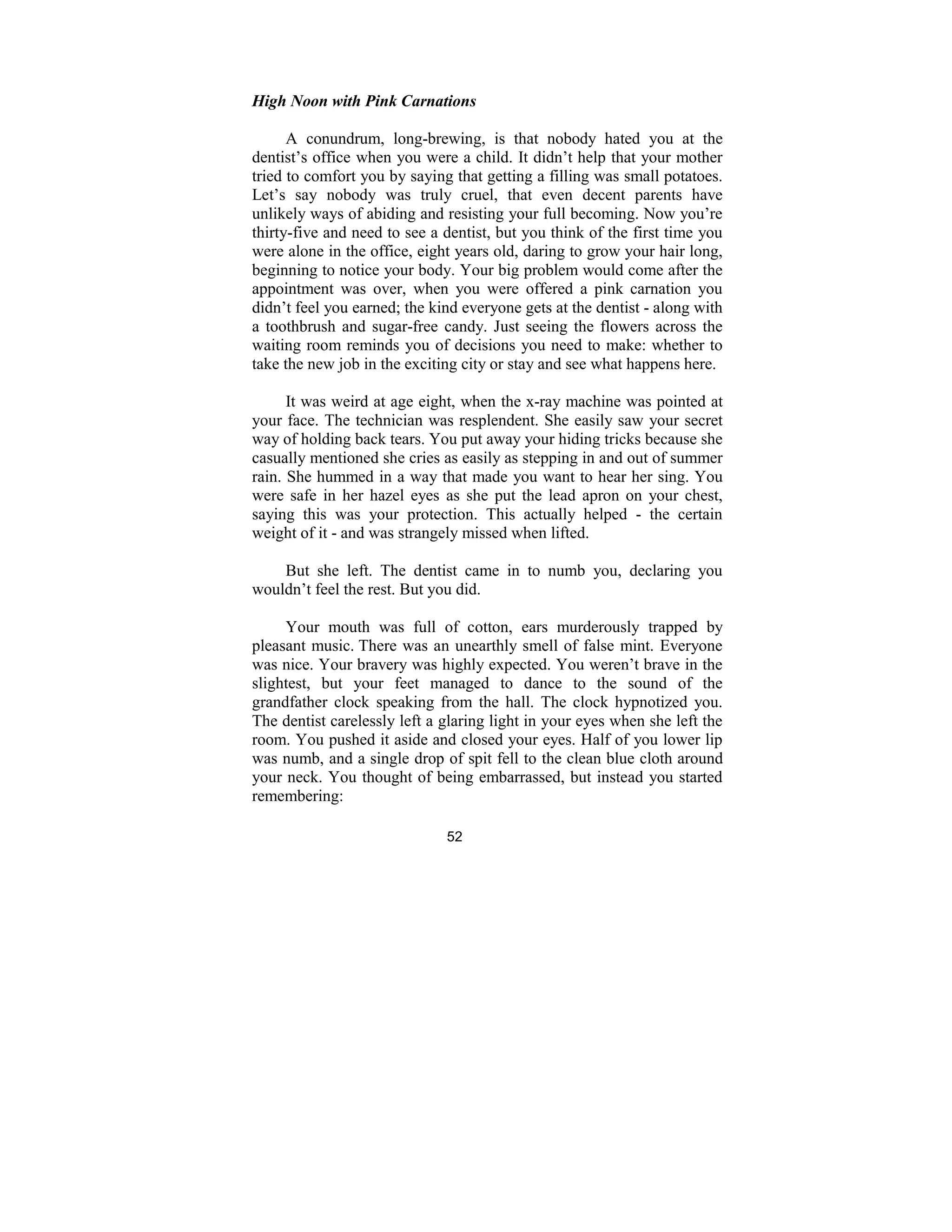 52
High oon with Pink Carnations
A conundrum, long-brewing, is that nobody hated you at the
dentist’s office when you were a child. It didn’t help that your mother
tried to comfort you by saying that getting a filling was small potatoes.
Let’s say nobody was truly cruel, that even decent parents have
unlikely ways of abiding and resisting your full becoming. Now you’re
thirty-five and need to see a dentist, but you think of the first time you
were alone in the office, eight years old, daring to grow your hair long,
beginning to notice your body. Your big problem would come after the
appointment was over, when you were offered a pink carnation you
didn’t feel you earned; the kind everyone gets at the dentist - along with
a toothbrush and sugar-free candy. Just seeing the flowers across the
waiting room reminds you of decisions you need to make: whether to
take the new job in the exciting city or stay and see what happens here.
It was weird at age eight, when the x-ray machine was pointed at
your face. The technician was resplendent. She easily saw your secret
way of holding back tears. You put away your hiding tricks because she
casually mentioned she cries as easily as stepping in and out of summer
rain. She hummed in a way that made you want to hear her sing. You
were safe in her hazel eyes as she put the lead apron on your chest,
saying this was your protection. This actually helped - the certain
weight of it - and was strangely missed when lifted.
But she left. The dentist came in to numb you, declaring you
wouldn’t feel the rest. But you did.
Your mouth was full of cotton, ears murderously trapped by
pleasant music. There was an unearthly smell of false mint. Everyone
was nice. Your bravery was highly expected. You weren’t brave in the
slightest, but your feet managed to dance to the sound of the
grandfather clock speaking from the hall. The clock hypnotized you.
The dentist carelessly left a glaring light in your eyes when she left the
room. You pushed it aside and closed your eyes. Half of you lower lip
was numb, and a single drop of spit fell to the clean blue cloth around
your neck. You thought of being embarrassed, but instead you started
remembering:
 