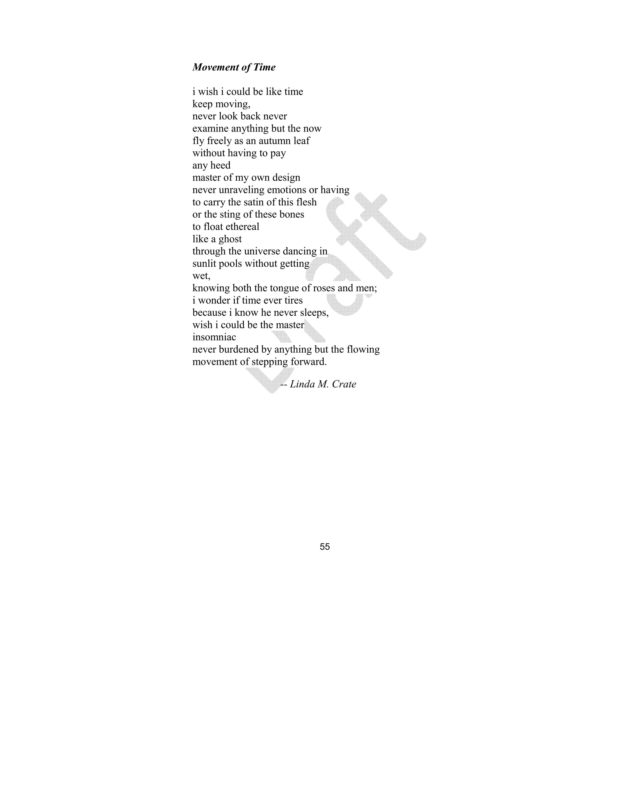 55
Movement of Time
i wish i could be like time
keep moving,
never look back never
examine anything but the now
fly freely as an autumn leaf
without having to pay
any heed
master of my own design
never unraveling emotions or having
to carry the satin of this flesh
or the sting of these bones
to float ethereal
like a ghost
through the universe dancing in
sunlit pools without getting
wet,
knowing both the tongue of roses and men;
i wonder if time ever tires
because i know he never sleeps,
wish i could be the master
insomniac
never burdened by anything but the flowing
movement of stepping forward.
-- Linda M. Crate
 