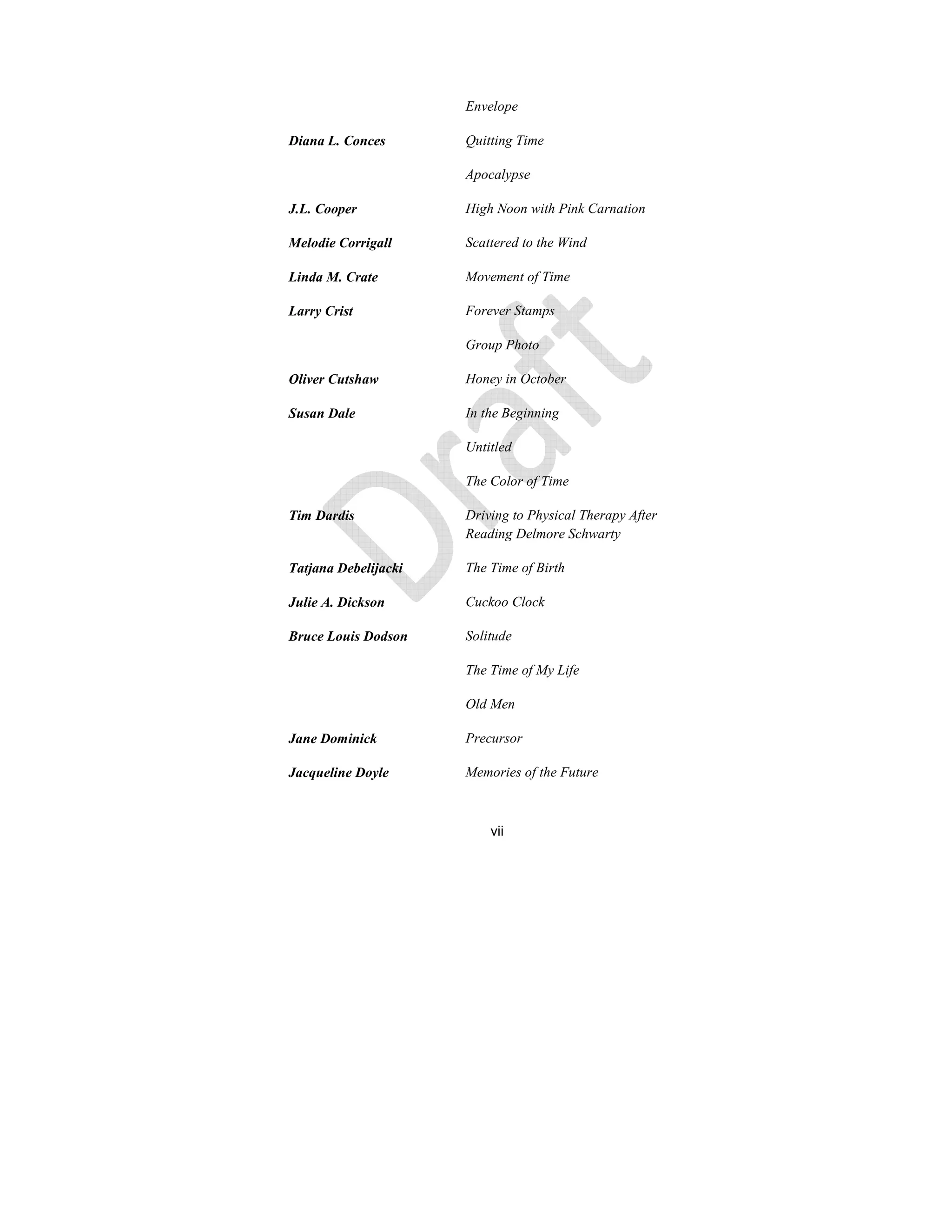 vii
Envelope
Diana L. Conces Quitting Time
Apocalypse
J.L. Cooper High oon with Pink Carnation
Melodie Corrigall Scattered to the Wind
Linda M. Crate Movement of Time
Larry Crist Forever Stamps
Group Photo
Oliver Cutshaw Honey in October
Susan Dale In the Beginning
Untitled
The Color of Time
Tim Dardis Driving to Physical Therapy After
Reading Delmore Schwarty
Tatjana Debelijacki The Time of Birth
Julie A. Dickson Cuckoo Clock
Bruce Louis Dodson Solitude
The Time of My Life
Old Men
Jane Dominick Precursor
Jacqueline Doyle Memories of the Future
 