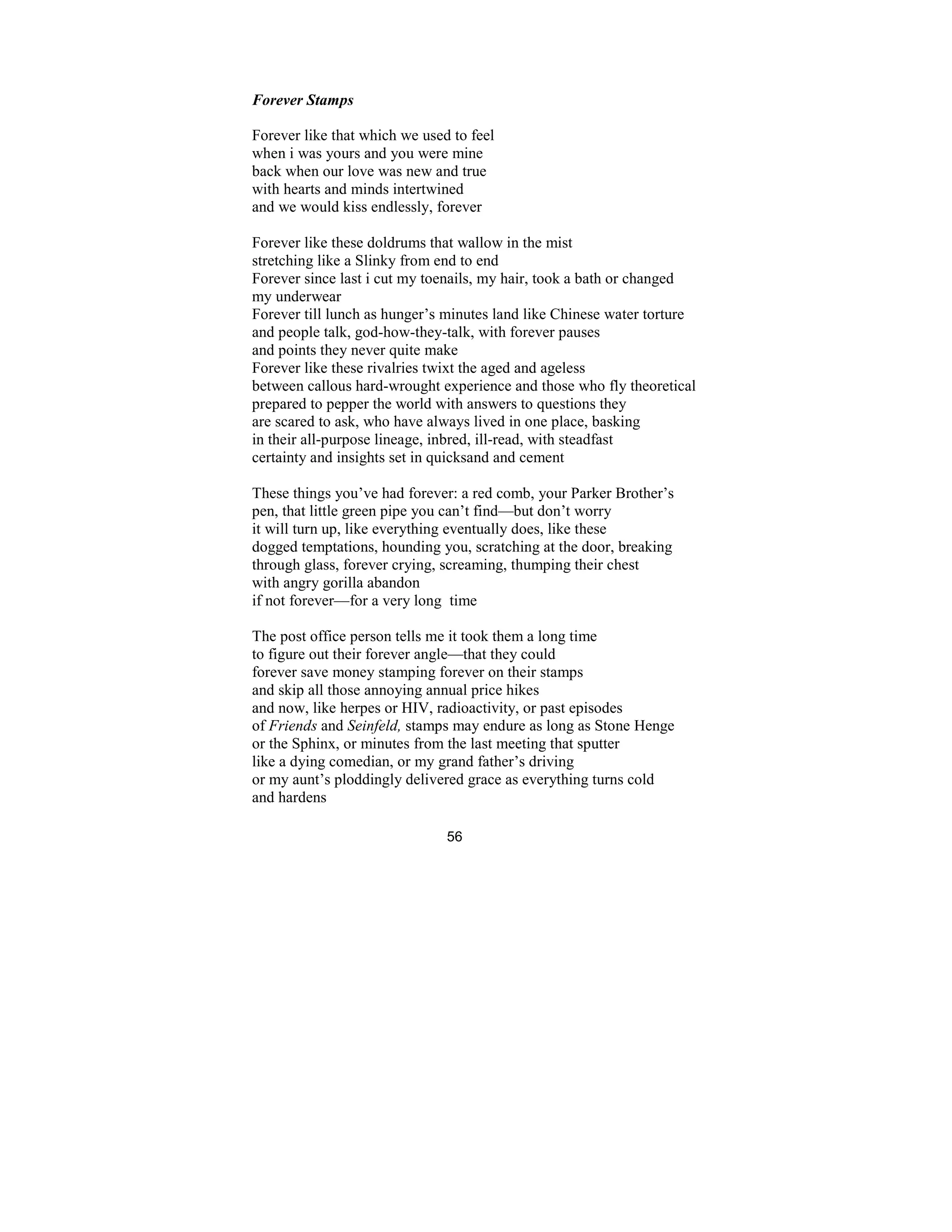 56
Forever Stamps
Forever like that which we used to feel
when i was yours and you were mine
back when our love was new and true
with hearts and minds intertwined
and we would kiss endlessly, forever
Forever like these doldrums that wallow in the mist
stretching like a Slinky from end to end
Forever since last i cut my toenails, my hair, took a bath or changed
my underwear
Forever till lunch as hunger’s minutes land like Chinese water torture
and people talk, god-how-they-talk, with forever pauses
and points they never quite make
Forever like these rivalries twixt the aged and ageless
between callous hard-wrought experience and those who fly theoretical
prepared to pepper the world with answers to questions they
are scared to ask, who have always lived in one place, basking
in their all-purpose lineage, inbred, ill-read, with steadfast
certainty and insights set in quicksand and cement
These things you’ve had forever: a red comb, your Parker Brother’s
pen, that little green pipe you can’t find—but don’t worry
it will turn up, like everything eventually does, like these
dogged temptations, hounding you, scratching at the door, breaking
through glass, forever crying, screaming, thumping their chest
with angry gorilla abandon
if not forever—for a very long time
The post office person tells me it took them a long time
to figure out their forever angle—that they could
forever save money stamping forever on their stamps
and skip all those annoying annual price hikes
and now, like herpes or HIV, radioactivity, or past episodes
of Friends and Seinfeld, stamps may endure as long as Stone Henge
or the Sphinx, or minutes from the last meeting that sputter
like a dying comedian, or my grand father’s driving
or my aunt’s ploddingly delivered grace as everything turns cold
and hardens
 