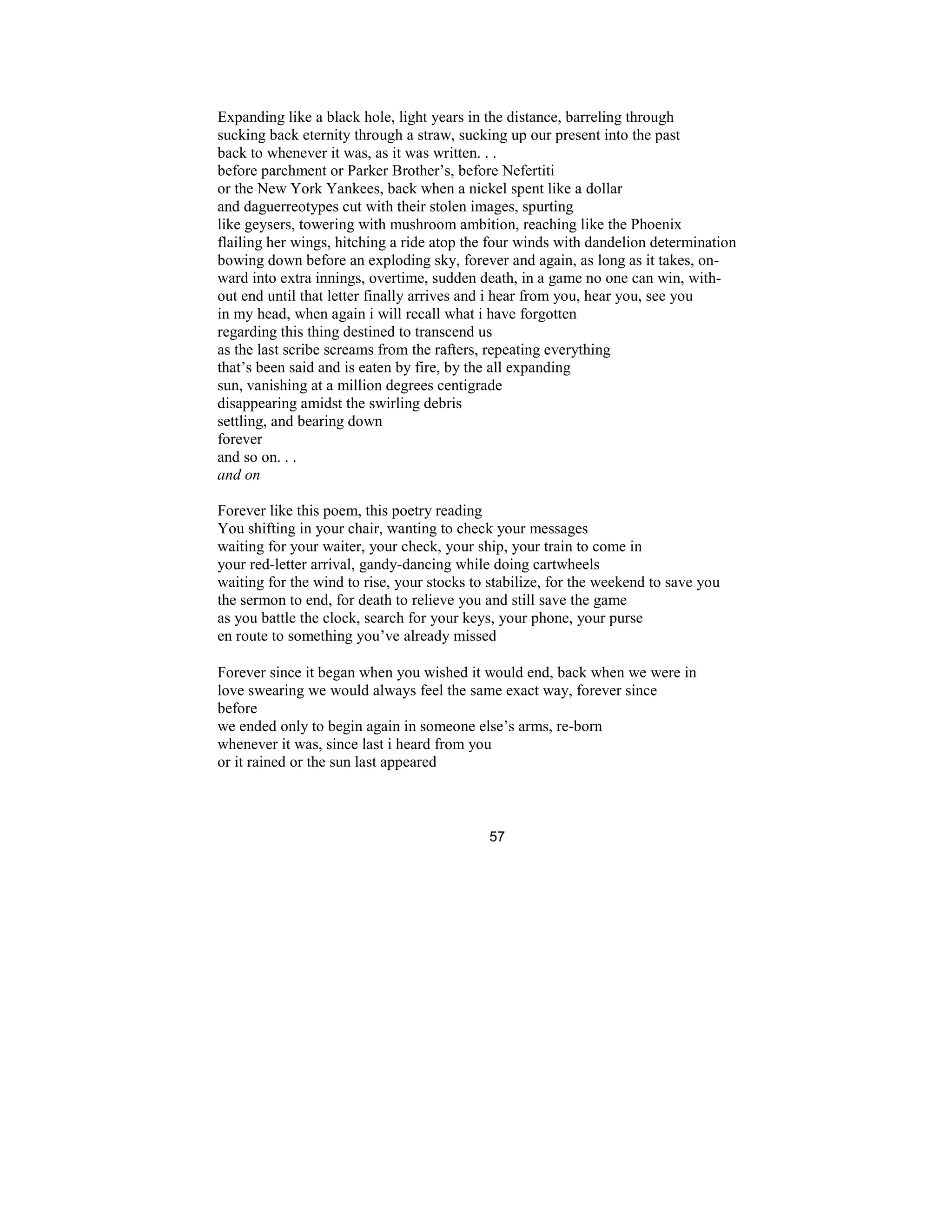57
Expanding like a black hole, light years in the distance, barreling through
sucking back eternity through a straw, sucking up our present into the past
back to whenever it was, as it was written. . .
before parchment or Parker Brother’s, before Nefertiti
or the New York Yankees, back when a nickel spent like a dollar
and daguerreotypes cut with their stolen images, spurting
like geysers, towering with mushroom ambition, reaching like the Phoenix
flailing her wings, hitching a ride atop the four winds with dandelion determination
bowing down before an exploding sky, forever and again, as long as it takes, on-
ward into extra innings, overtime, sudden death, in a game no one can win, with-
out end until that letter finally arrives and i hear from you, hear you, see you
in my head, when again i will recall what i have forgotten
regarding this thing destined to transcend us
as the last scribe screams from the rafters, repeating everything
that’s been said and is eaten by fire, by the all expanding
sun, vanishing at a million degrees centigrade
disappearing amidst the swirling debris
settling, and bearing down
forever
and so on. . .
and on
Forever like this poem, this poetry reading
You shifting in your chair, wanting to check your messages
waiting for your waiter, your check, your ship, your train to come in
your red-letter arrival, gandy-dancing while doing cartwheels
waiting for the wind to rise, your stocks to stabilize, for the weekend to save you
the sermon to end, for death to relieve you and still save the game
as you battle the clock, search for your keys, your phone, your purse
en route to something you’ve already missed
Forever since it began when you wished it would end, back when we were in
love swearing we would always feel the same exact way, forever since
before
we ended only to begin again in someone else’s arms, re-born
whenever it was, since last i heard from you
or it rained or the sun last appeared
 