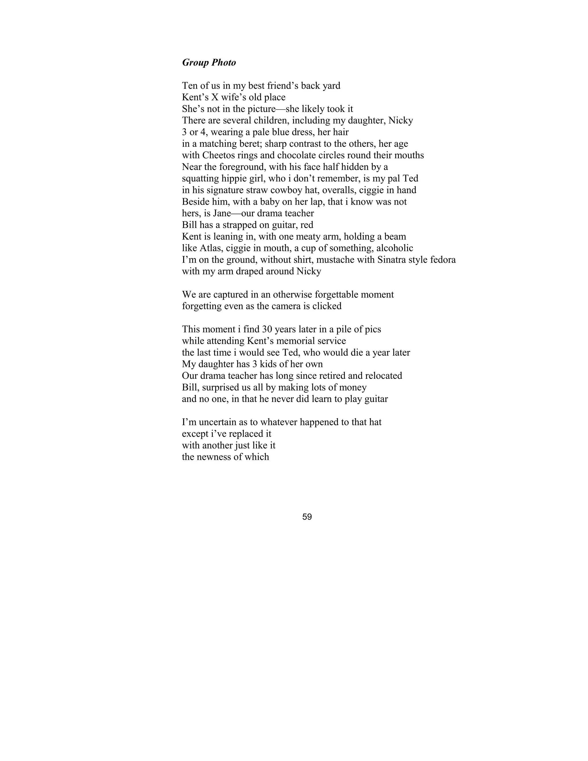 59
Group Photo
Ten of us in my best friend’s back yard
Kent’s X wife’s old place
She’s not in the picture—she likely took it
There are several children, including my daughter, Nicky
3 or 4, wearing a pale blue dress, her hair
in a matching beret; sharp contrast to the others, her age
with Cheetos rings and chocolate circles round their mouths
Near the foreground, with his face half hidden by a
squatting hippie girl, who i don’t remember, is my pal Ted
in his signature straw cowboy hat, overalls, ciggie in hand
Beside him, with a baby on her lap, that i know was not
hers, is Jane—our drama teacher
Bill has a strapped on guitar, red
Kent is leaning in, with one meaty arm, holding a beam
like Atlas, ciggie in mouth, a cup of something, alcoholic
I’m on the ground, without shirt, mustache with Sinatra style fedora
with my arm draped around Nicky
We are captured in an otherwise forgettable moment
forgetting even as the camera is clicked
This moment i find 30 years later in a pile of pics
while attending Kent’s memorial service
the last time i would see Ted, who would die a year later
My daughter has 3 kids of her own
Our drama teacher has long since retired and relocated
Bill, surprised us all by making lots of money
and no one, in that he never did learn to play guitar
I’m uncertain as to whatever happened to that hat
except i’ve replaced it
with another just like it
the newness of which
 