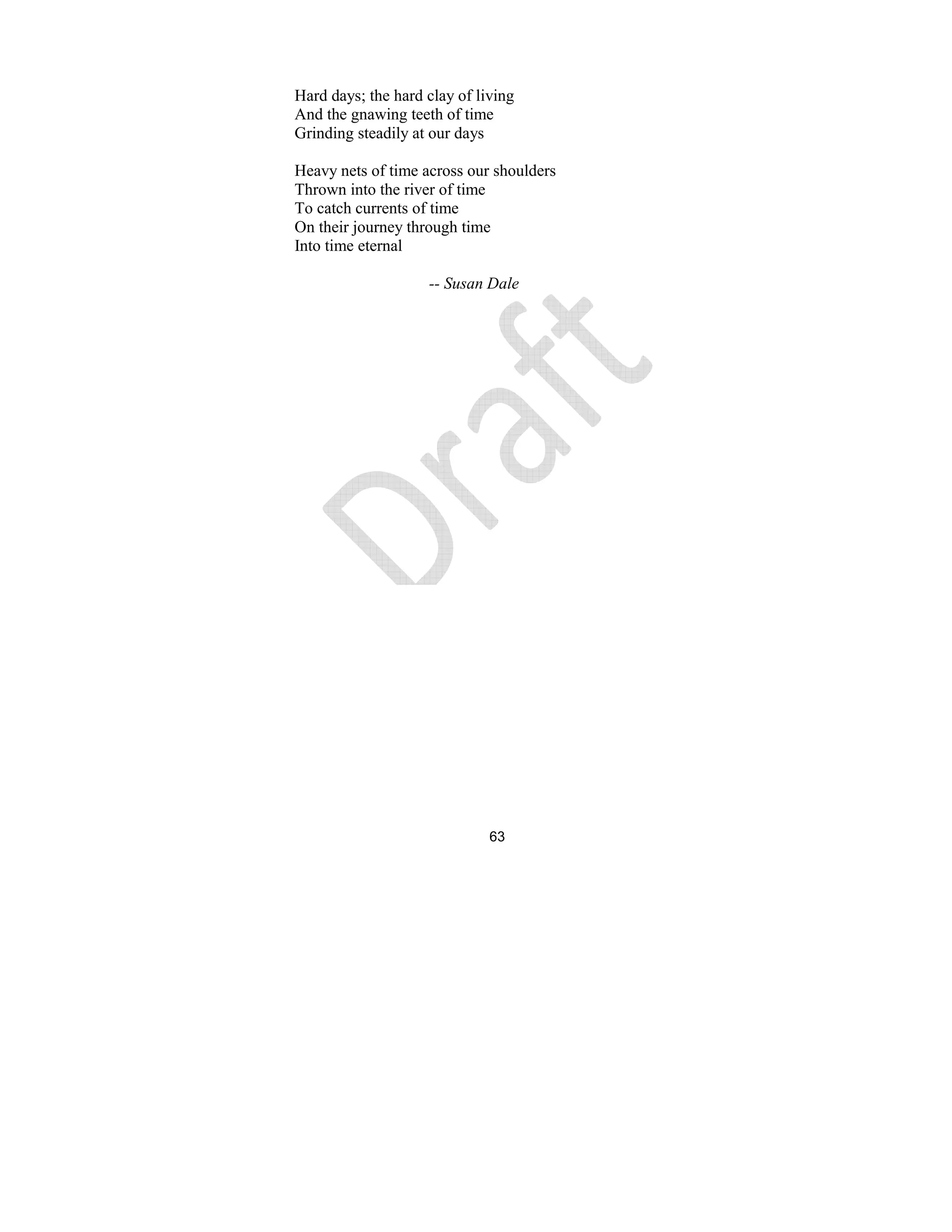 63
Hard days; the hard clay of living
And the gnawing teeth of time
Grinding steadily at our days
Heavy nets of time across our shoulders
Thrown into the river of time
To catch currents of time
On their journey through time
Into time eternal
-- Susan Dale
 
