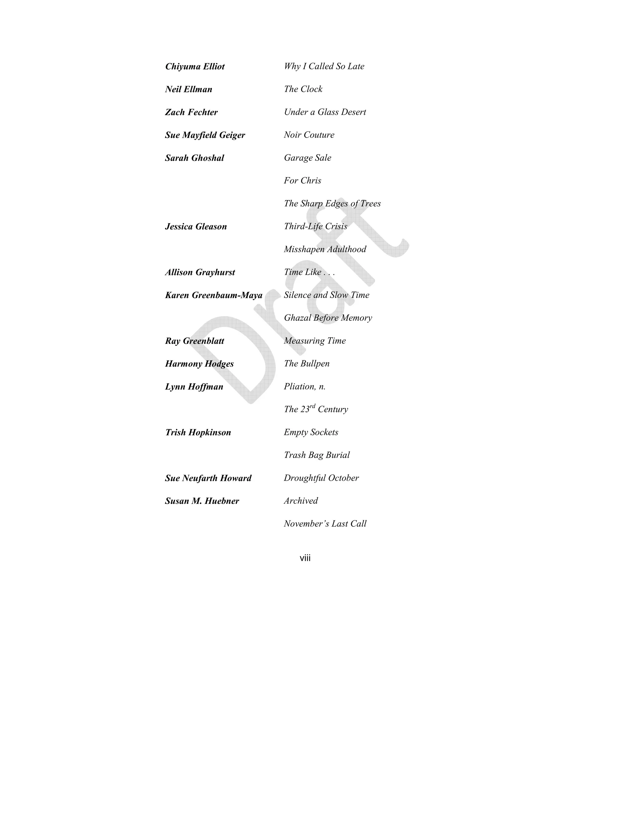 viii
Chiyuma Elliot Why I Called So Late
eil Ellman The Clock
Zach Fechter Under a Glass Desert
Sue Mayfield Geiger oir Couture
Sarah Ghoshal Garage Sale
For Chris
The Sharp Edges of Trees
Jessica Gleason Third-Life Crisis
Misshapen Adulthood
Allison Grayhurst Time Like . . .
Karen Greenbaum-Maya Silence and Slow Time
Ghazal Before Memory
Ray Greenblatt Measuring Time
Harmony Hodges The Bullpen
Lynn Hoffman Pliation, n.
The 23rd
Century
Trish Hopkinson Empty Sockets
Trash Bag Burial
Sue eufarth Howard Droughtful October
Susan M. Huebner Archived
ovember’s Last Call
 