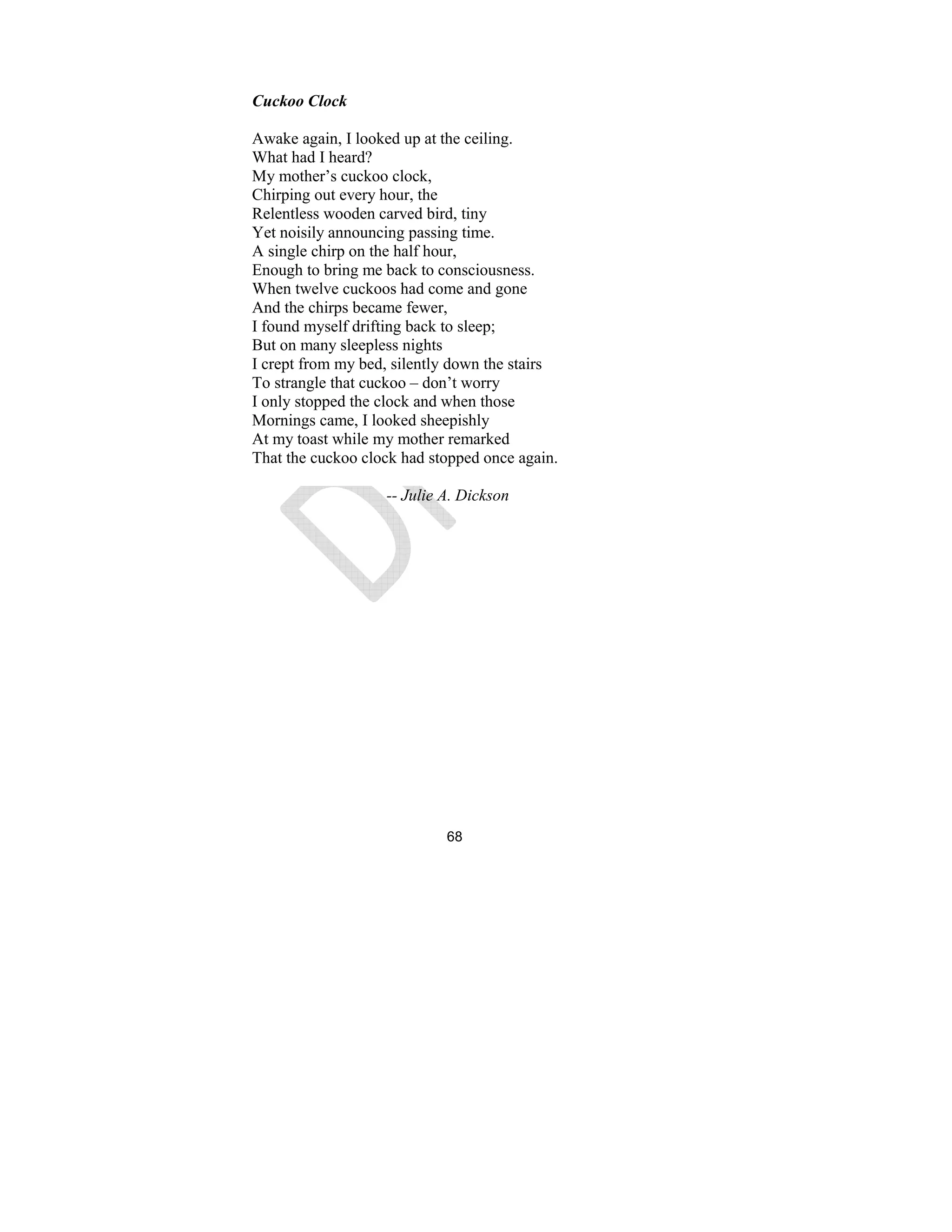 68
Cuckoo Clock
Awake again, I looked up at the ceiling.
What had I heard?
My mother’s cuckoo clock,
Chirping out every hour, the
Relentless wooden carved bird, tiny
Yet noisily announcing passing time.
A single chirp on the half hour,
Enough to bring me back to consciousness.
When twelve cuckoos had come and gone
And the chirps became fewer,
I found myself drifting back to sleep;
But on many sleepless nights
I crept from my bed, silently down the stairs
To strangle that cuckoo – don’t worry
I only stopped the clock and when those
Mornings came, I looked sheepishly
At my toast while my mother remarked
That the cuckoo clock had stopped once again.
-- Julie A. Dickson
 