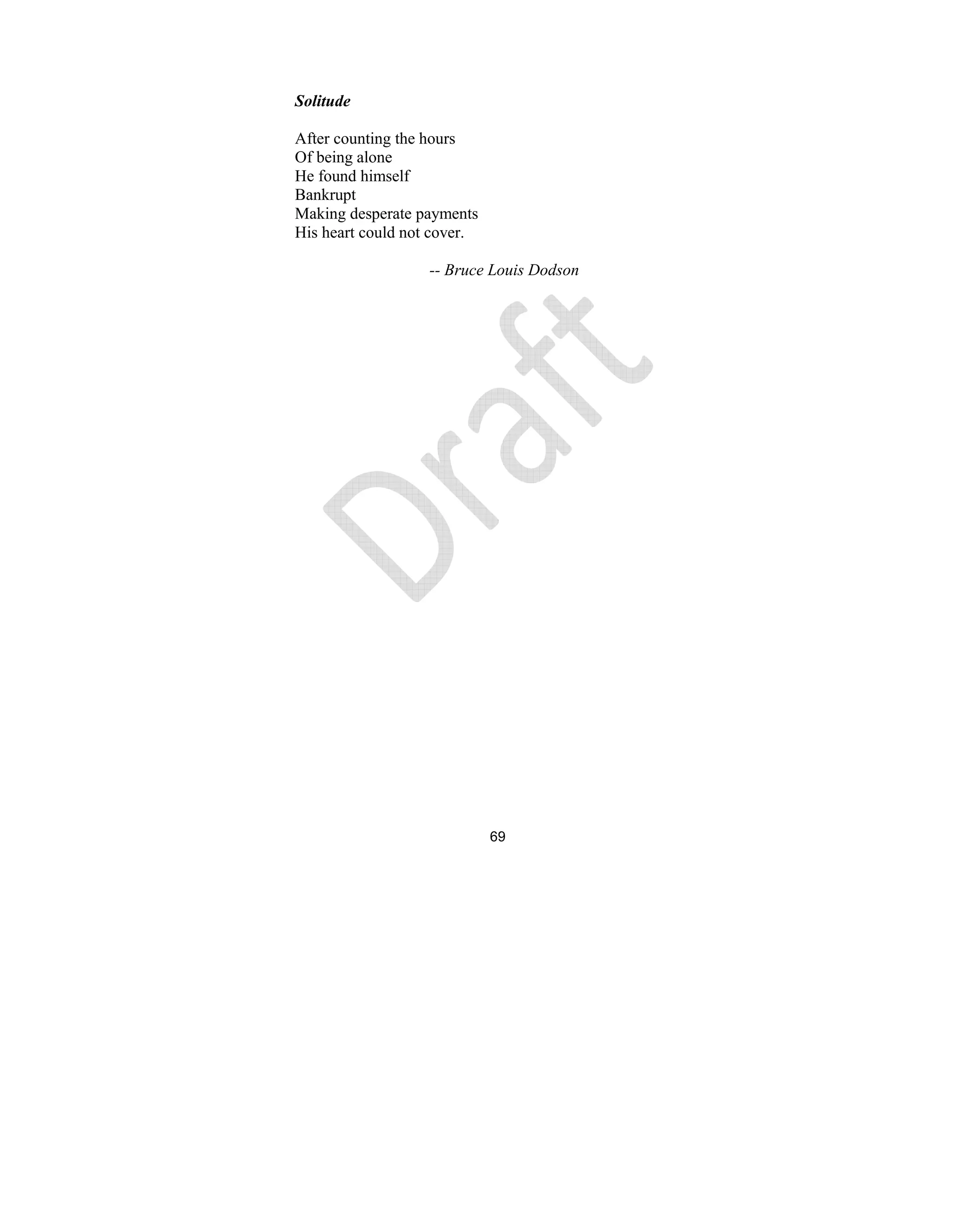 69
Solitude
After counting the hours
Of being alone
He found himself
Bankrupt
Making desperate payments
His heart could not cover.
-- Bruce Louis Dodson
 