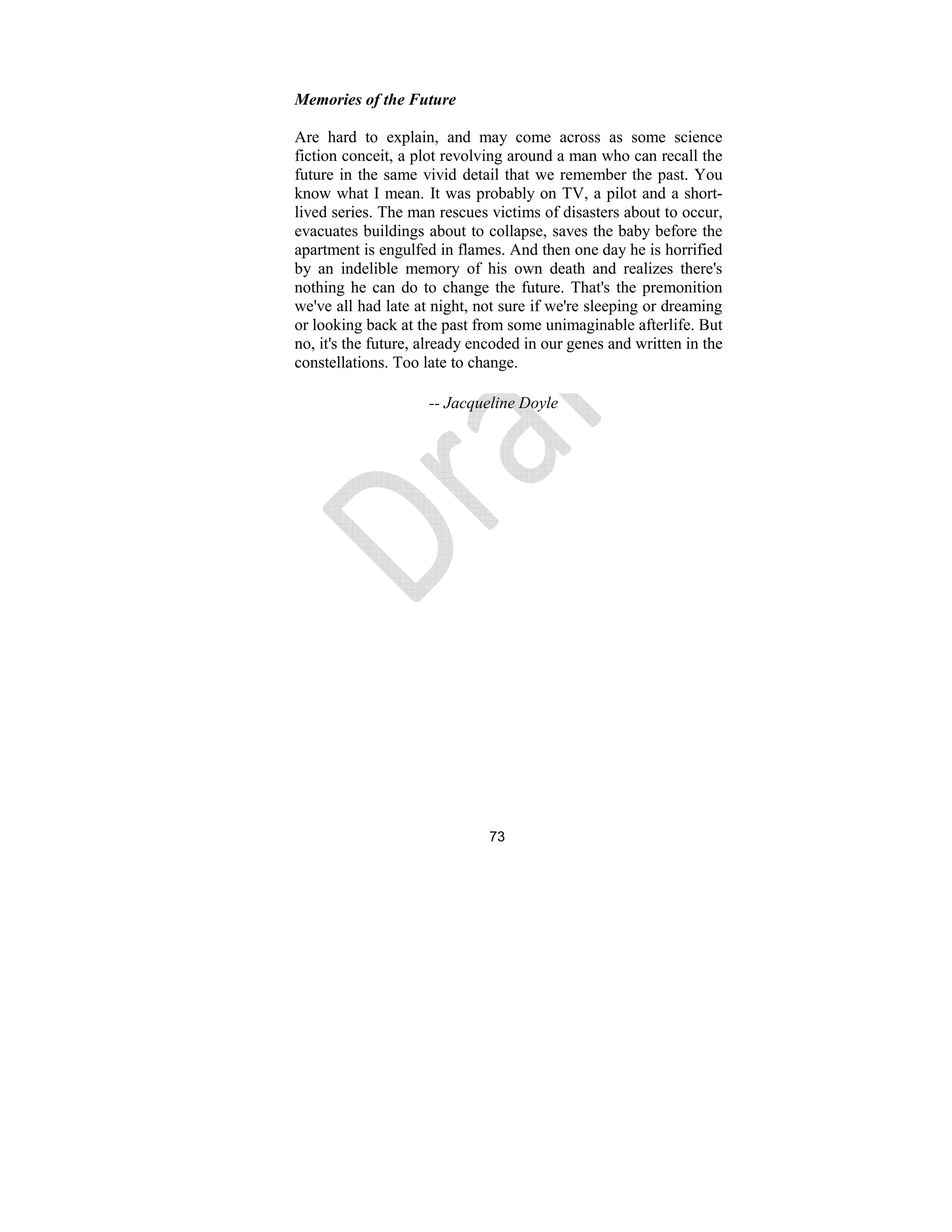 73
Memories of the Future
Are hard to explain, and may come across as some science
fiction conceit, a plot revolving around a man who can recall the
future in the same vivid detail that we remember the past. You
know what I mean. It was probably on TV, a pilot and a short-
lived series. The man rescues victims of disasters about to occur,
evacuates buildings about to collapse, saves the baby before the
apartment is engulfed in flames. And then one day he is horrified
by an indelible memory of his own death and realizes there's
nothing he can do to change the future. That's the premonition
we've all had late at night, not sure if we're sleeping or dreaming
or looking back at the past from some unimaginable afterlife. But
no, it's the future, already encoded in our genes and written in the
constellations. Too late to change.
-- Jacqueline Doyle
 