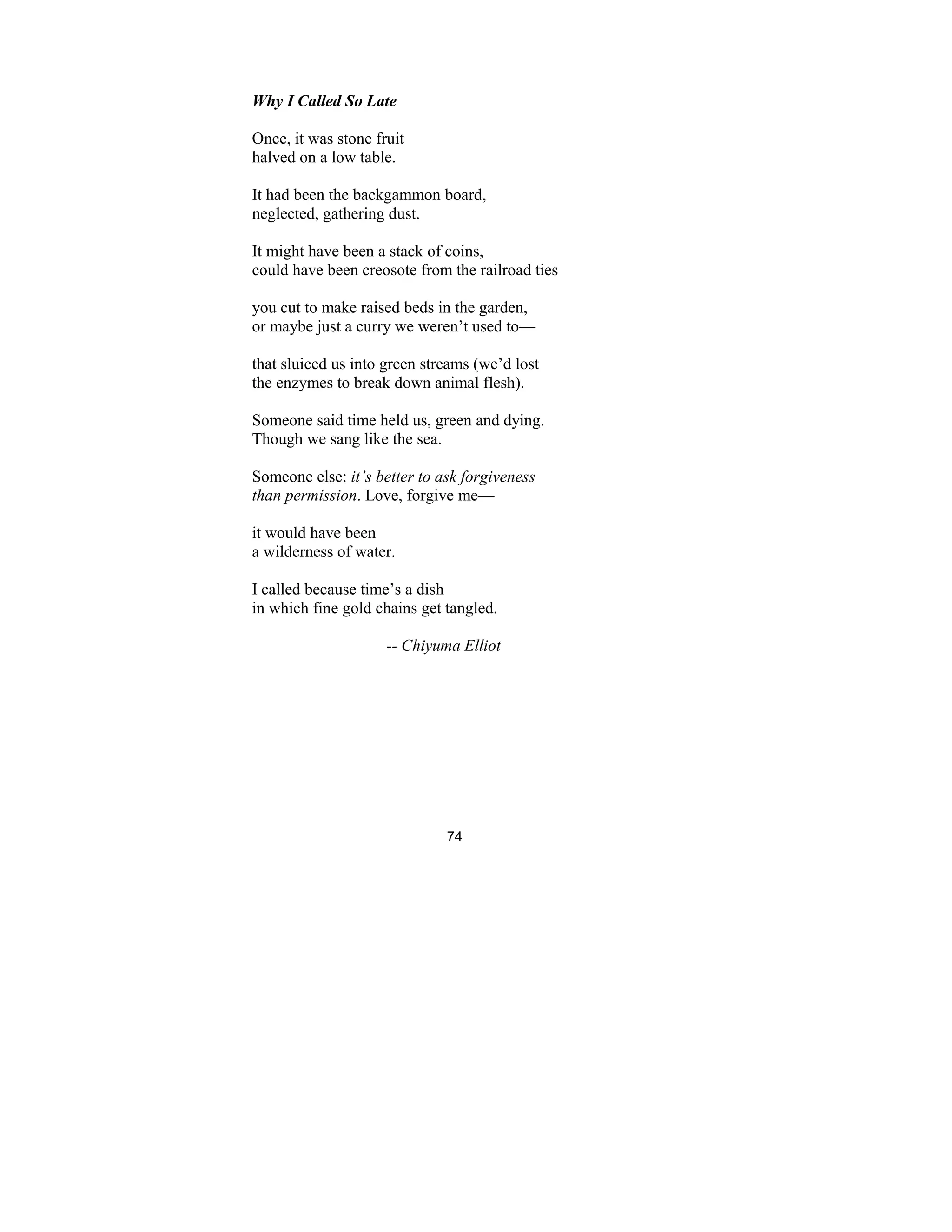 74
Why I Called So Late
Once, it was stone fruit
halved on a low table.
It had been the backgammon board,
neglected, gathering dust.
It might have been a stack of coins,
could have been creosote from the railroad ties
you cut to make raised beds in the garden,
or maybe just a curry we weren’t used to—
that sluiced us into green streams (we’d lost
the enzymes to break down animal flesh).
Someone said time held us, green and dying.
Though we sang like the sea.
Someone else: it’s better to ask forgiveness
than permission. Love, forgive me—
it would have been
a wilderness of water.
I called because time’s a dish
in which fine gold chains get tangled.
-- Chiyuma Elliot
 
