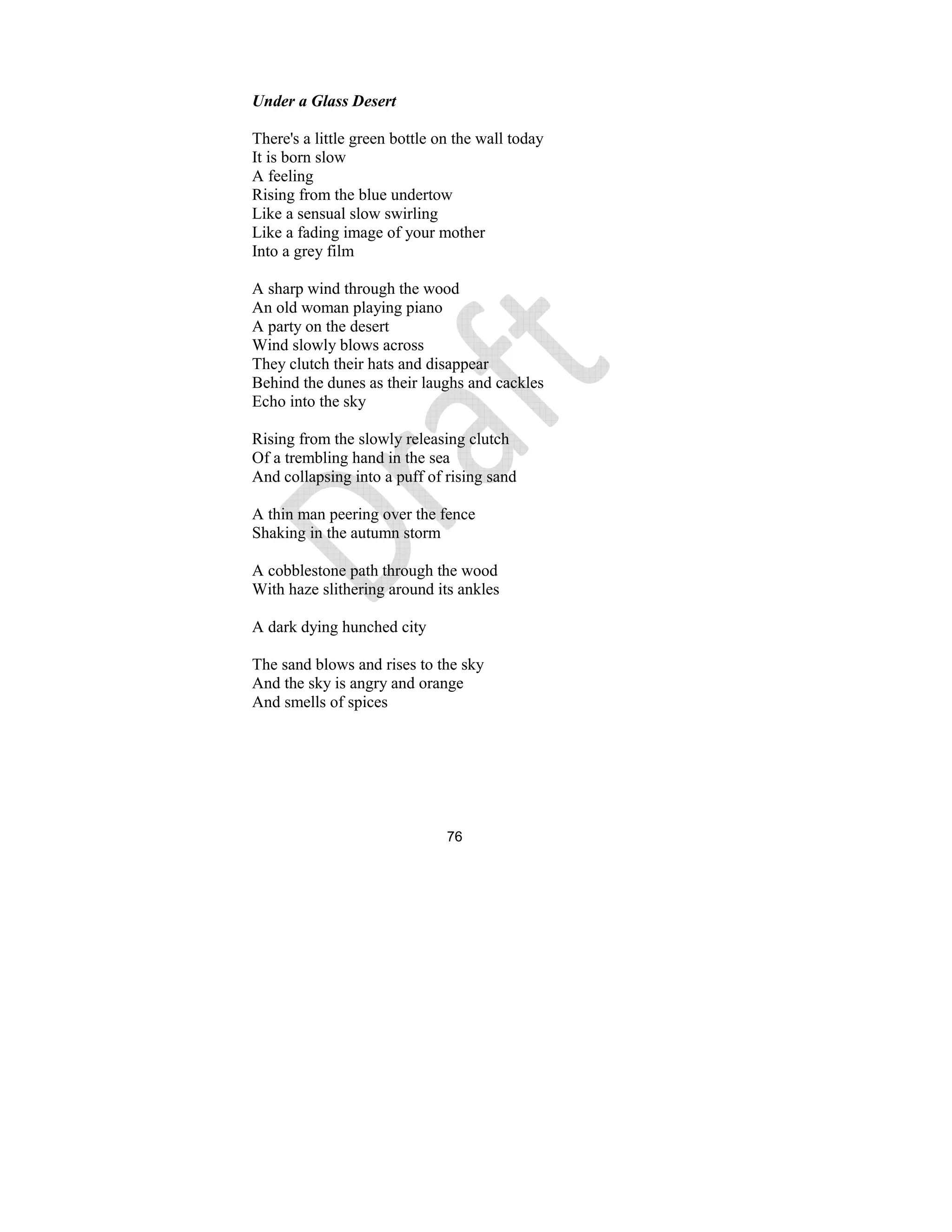 76
Under a Glass Desert
There's a little green bottle on the wall today
It is born slow
A feeling
Rising from the blue undertow
Like a sensual slow swirling
Like a fading image of your mother
Into a grey film
A sharp wind through the wood
An old woman playing piano
A party on the desert
Wind slowly blows across
They clutch their hats and disappear
Behind the dunes as their laughs and cackles
Echo into the sky
Rising from the slowly releasing clutch
Of a trembling hand in the sea
And collapsing into a puff of rising sand
A thin man peering over the fence
Shaking in the autumn storm
A cobblestone path through the wood
With haze slithering around its ankles
A dark dying hunched city
The sand blows and rises to the sky
And the sky is angry and orange
And smells of spices
 