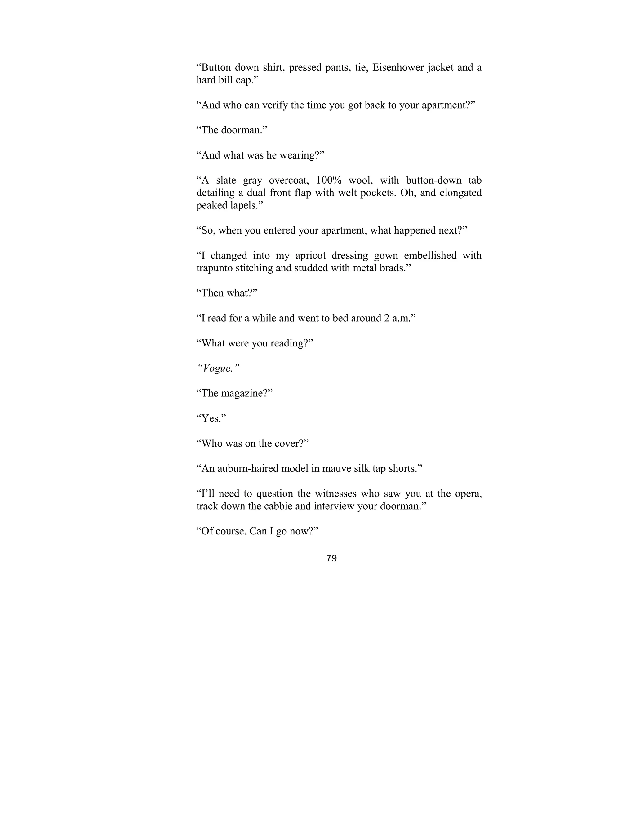 79
“Button down shirt, pressed pants, tie, Eisenhower jacket and a
hard bill cap.”
“And who can verify the time you got back to your apartment?”
“The doorman.”
“And what was he wearing?”
“A slate gray overcoat, 100% wool, with button-down tab
detailing a dual front flap with welt pockets. Oh, and elongated
peaked lapels.”
“So, when you entered your apartment, what happened next?”
“I changed into my apricot dressing gown embellished with
trapunto stitching and studded with metal brads.”
“Then what?”
“I read for a while and went to bed around 2 a.m.”
“What were you reading?”
“Vogue.”
“The magazine?”
“Yes.”
“Who was on the cover?”
“An auburn-haired model in mauve silk tap shorts.”
“I’ll need to question the witnesses who saw you at the opera,
track down the cabbie and interview your doorman.”
“Of course. Can I go now?”
 
