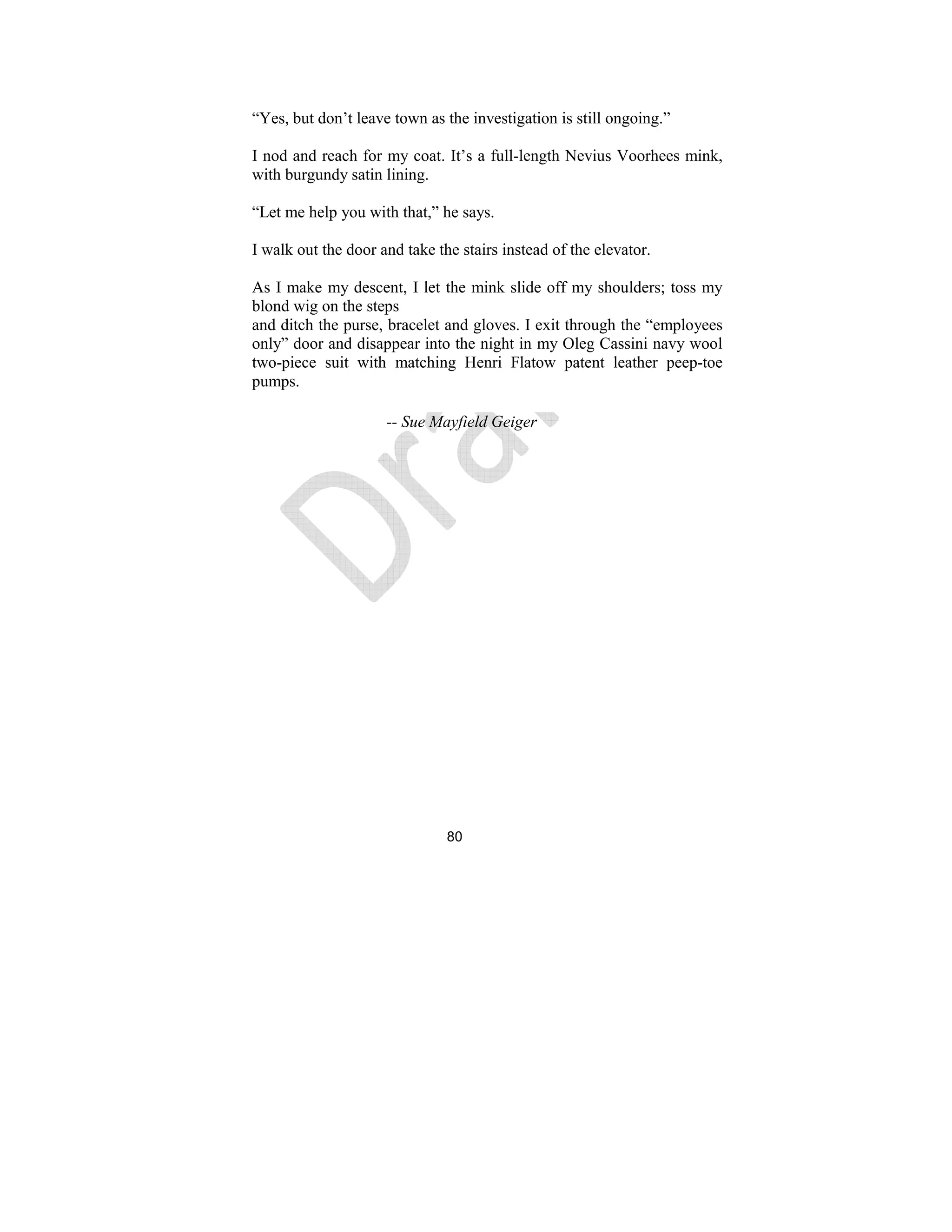 80
“Yes, but don’t leave town as the investigation is still ongoing.”
I nod and reach for my coat. It’s a full-length Nevius Voorhees mink,
with burgundy satin lining.
“Let me help you with that,” he says.
I walk out the door and take the stairs instead of the elevator.
As I make my descent, I let the mink slide off my shoulders; toss my
blond wig on the steps
and ditch the purse, bracelet and gloves. I exit through the “employees
only” door and disappear into the night in my Oleg Cassini navy wool
two-piece suit with matching Henri Flatow patent leather peep-toe
pumps.
-- Sue Mayfield Geiger
 