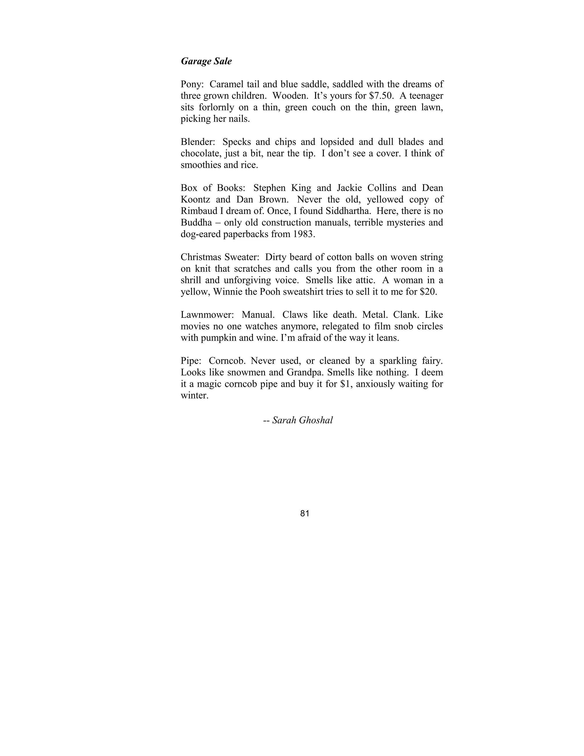 81
Garage Sale
Pony: Caramel tail and blue saddle, saddled with the dreams of
three grown children. Wooden. It’s yours for $7.50. A teenager
sits forlornly on a thin, green couch on the thin, green lawn,
picking her nails.
Blender: Specks and chips and lopsided and dull blades and
chocolate, just a bit, near the tip. I don’t see a cover. I think of
smoothies and rice.
Box of Books: Stephen King and Jackie Collins and Dean
Koontz and Dan Brown. Never the old, yellowed copy of
Rimbaud I dream of. Once, I found Siddhartha. Here, there is no
Buddha – only old construction manuals, terrible mysteries and
dog-eared paperbacks from 1983.
Christmas Sweater: Dirty beard of cotton balls on woven string
on knit that scratches and calls you from the other room in a
shrill and unforgiving voice. Smells like attic. A woman in a
yellow, Winnie the Pooh sweatshirt tries to sell it to me for $20.
Lawnmower: Manual. Claws like death. Metal. Clank. Like
movies no one watches anymore, relegated to film snob circles
with pumpkin and wine. I’m afraid of the way it leans.
Pipe: Corncob. Never used, or cleaned by a sparkling fairy.
Looks like snowmen and Grandpa. Smells like nothing. I deem
it a magic corncob pipe and buy it for $1, anxiously waiting for
winter.
-- Sarah Ghoshal
 