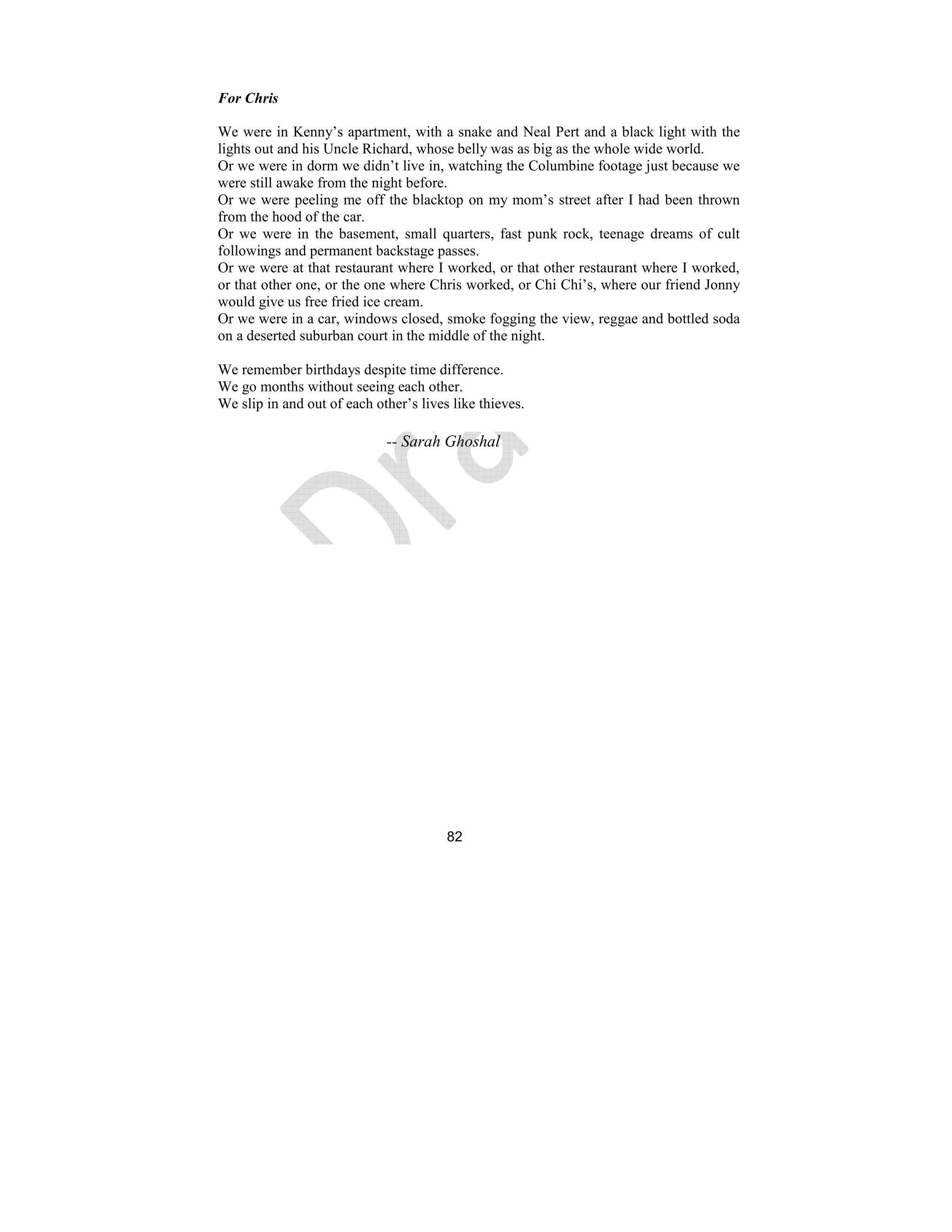 82
For Chris
We were in Kenny’s apartment, with a snake and Neal Pert and a black light with the
lights out and his Uncle Richard, whose belly was as big as the whole wide world.
Or we were in dorm we didn’t live in, watching the Columbine footage just because we
were still awake from the night before.
Or we were peeling me off the blacktop on my mom’s street after I had been thrown
from the hood of the car.
Or we were in the basement, small quarters, fast punk rock, teenage dreams of cult
followings and permanent backstage passes.
Or we were at that restaurant where I worked, or that other restaurant where I worked,
or that other one, or the one where Chris worked, or Chi Chi’s, where our friend Jonny
would give us free fried ice cream.
Or we were in a car, windows closed, smoke fogging the view, reggae and bottled soda
on a deserted suburban court in the middle of the night.
We remember birthdays despite time difference.
We go months without seeing each other.
We slip in and out of each other’s lives like thieves.
-- Sarah Ghoshal
 