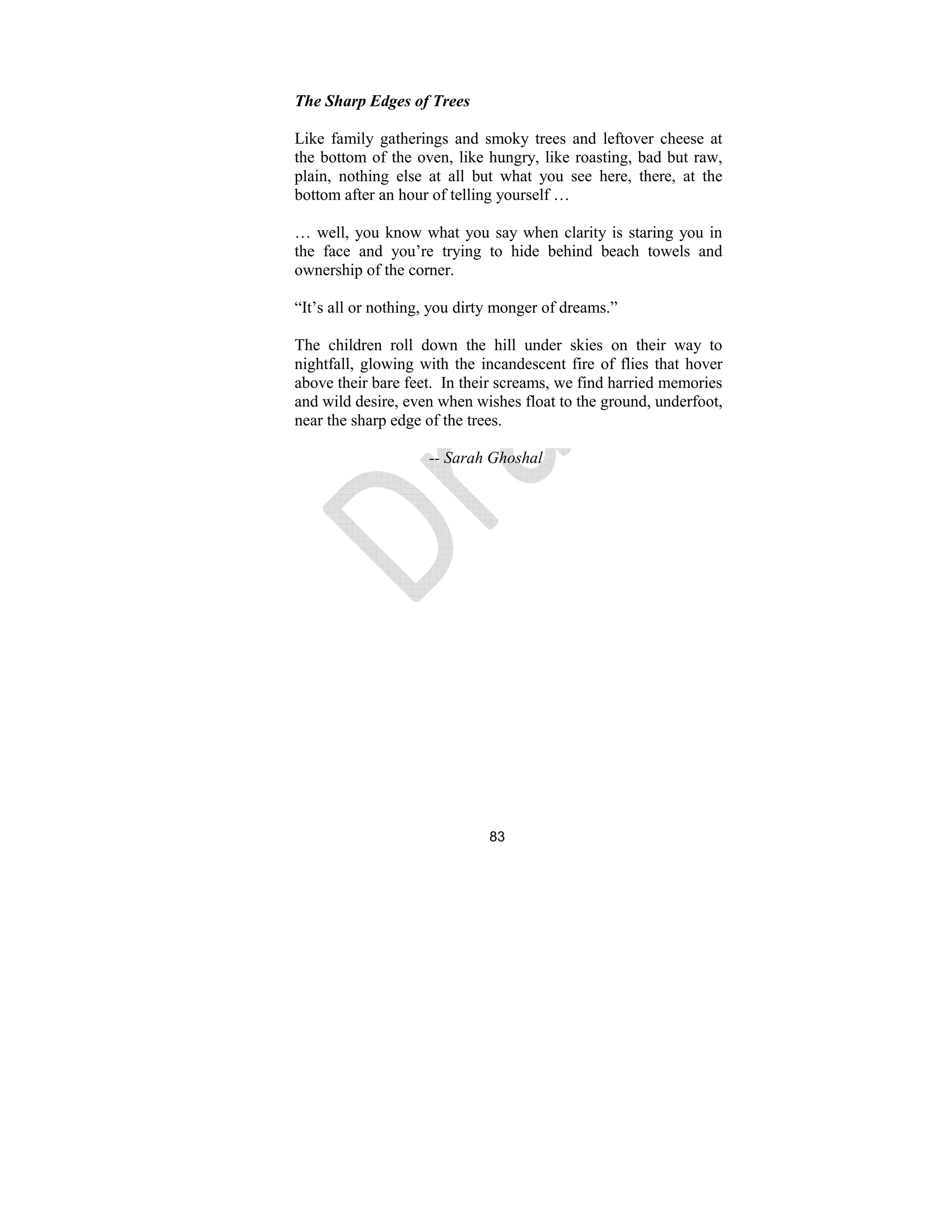83
The Sharp Edges of Trees
Like family gatherings and smoky trees and leftover cheese at
the bottom of the oven, like hungry, like roasting, bad but raw,
plain, nothing else at all but what you see here, there, at the
bottom after an hour of telling yourself …
… well, you know what you say when clarity is staring you in
the face and you’re trying to hide behind beach towels and
ownership of the corner.
“It’s all or nothing, you dirty monger of dreams.”
The children roll down the hill under skies on their way to
nightfall, glowing with the incandescent fire of flies that hover
above their bare feet. In their screams, we find harried memories
and wild desire, even when wishes float to the ground, underfoot,
near the sharp edge of the trees.
-- Sarah Ghoshal
 