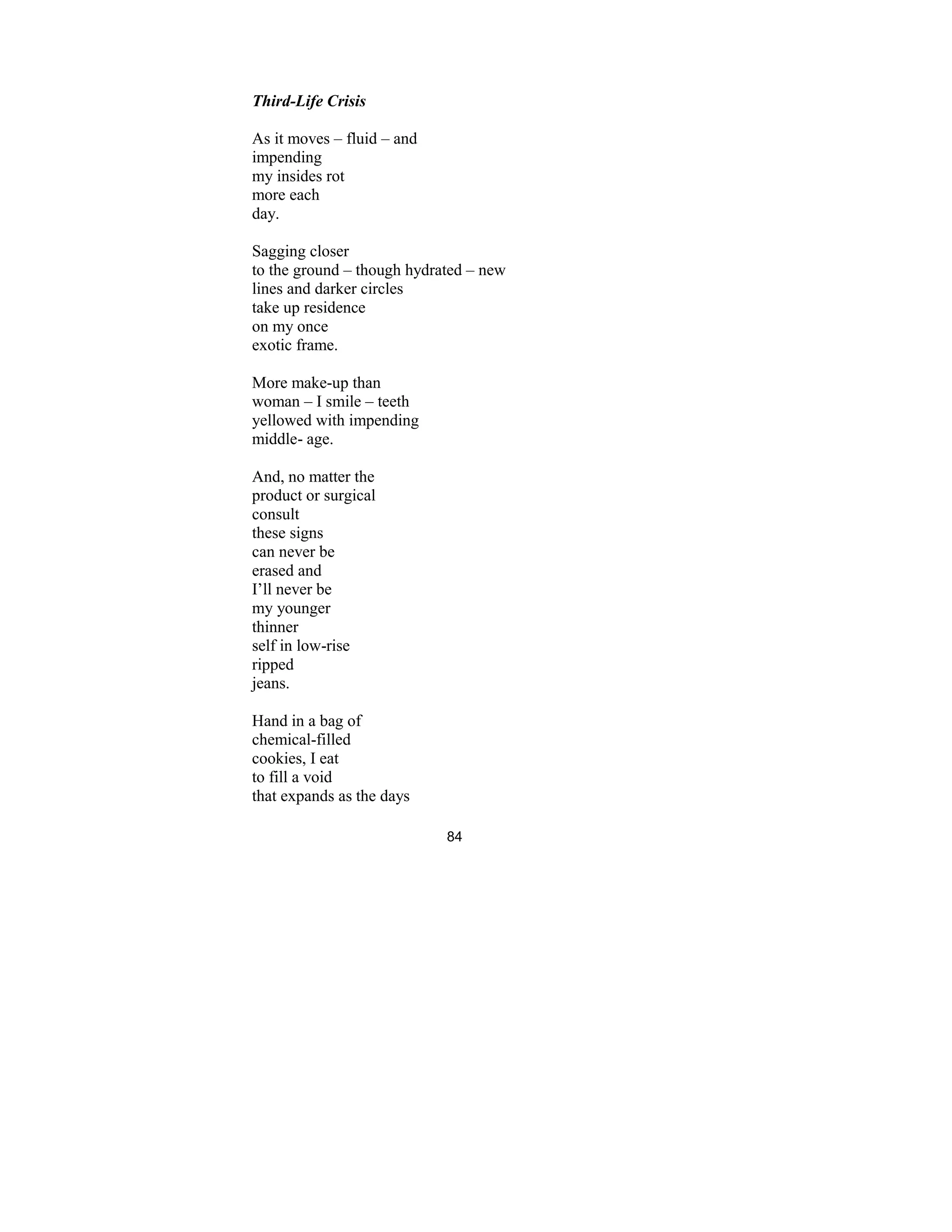 84
Third-Life Crisis
As it moves – fluid – and
impending
my insides rot
more each
day.
Sagging closer
to the ground – though hydrated – new
lines and darker circles
take up residence
on my once
exotic frame.
More make-up than
woman – I smile – teeth
yellowed with impending
middle- age.
And, no matter the
product or surgical
consult
these signs
can never be
erased and
I’ll never be
my younger
thinner
self in low-rise
ripped
jeans.
Hand in a bag of
chemical-filled
cookies, I eat
to fill a void
that expands as the days
 