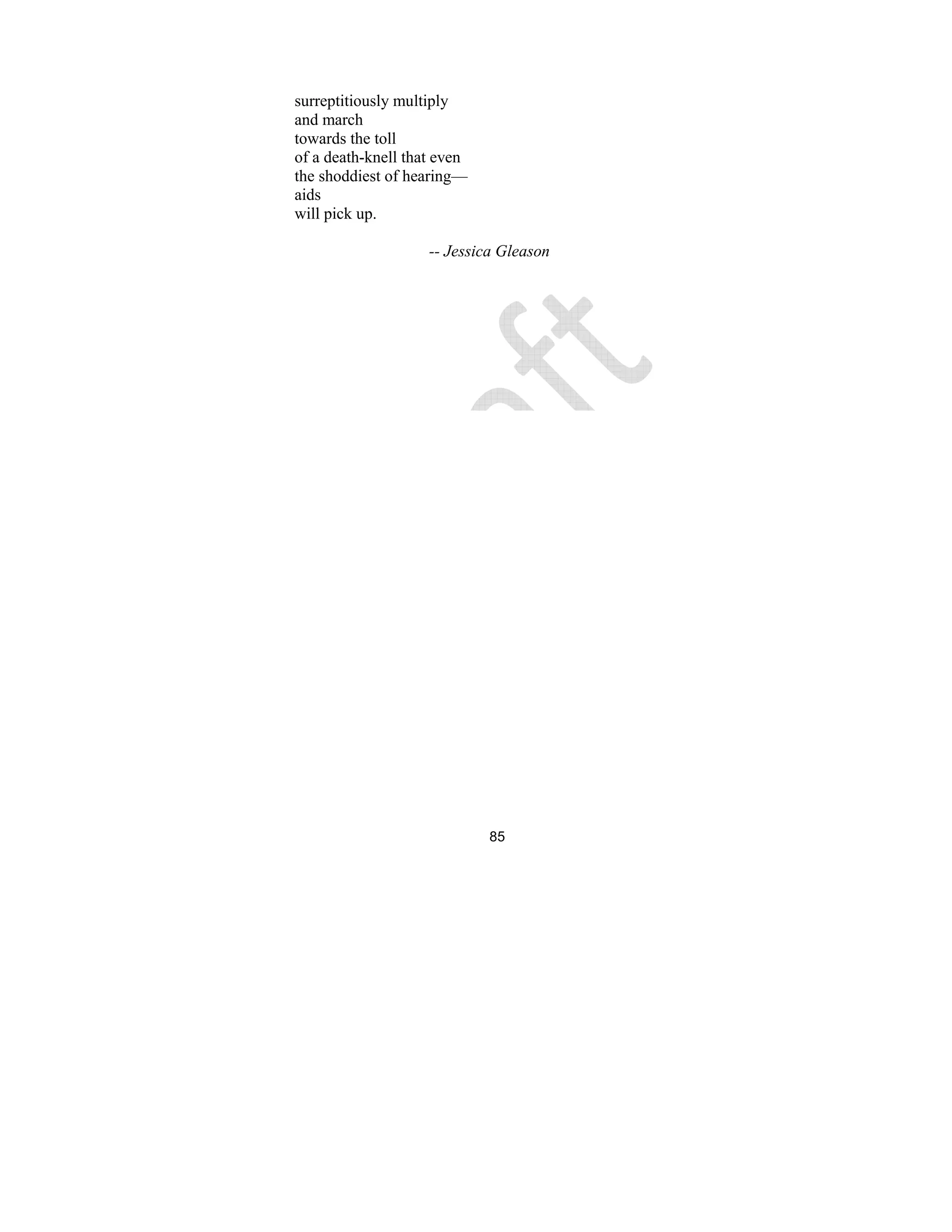 85
surreptitiously multiply
and march
towards the toll
of a death-knell that even
the shoddiest of hearing—
aids
will pick up.
-- Jessica Gleason
 