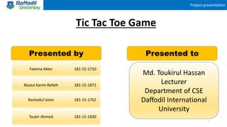 Project presentation
Tic Tac Toe Game
Presented by Presented to
Fatema Akter 181-15-1710
Rezaul Karim Refath 181-15-1871
Rashedul Islam 181-15-1762
Toukir Ahmed 181-15-1830
Md. Toukirul Hassan
Lecturer
Department of CSE
Daffodil International
University
1
 