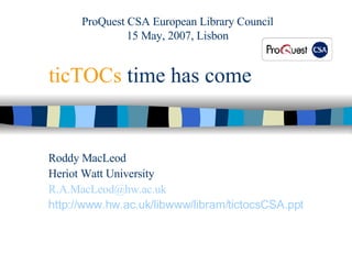 ticTOCs  time has come Roddy MacLeod Heriot Watt University [email_address] http:// www.hw.ac.uk/libwww/libram/tictocsCSA.ppt ProQuest CSA European Library Council 15 May, 2007, Lisbon 